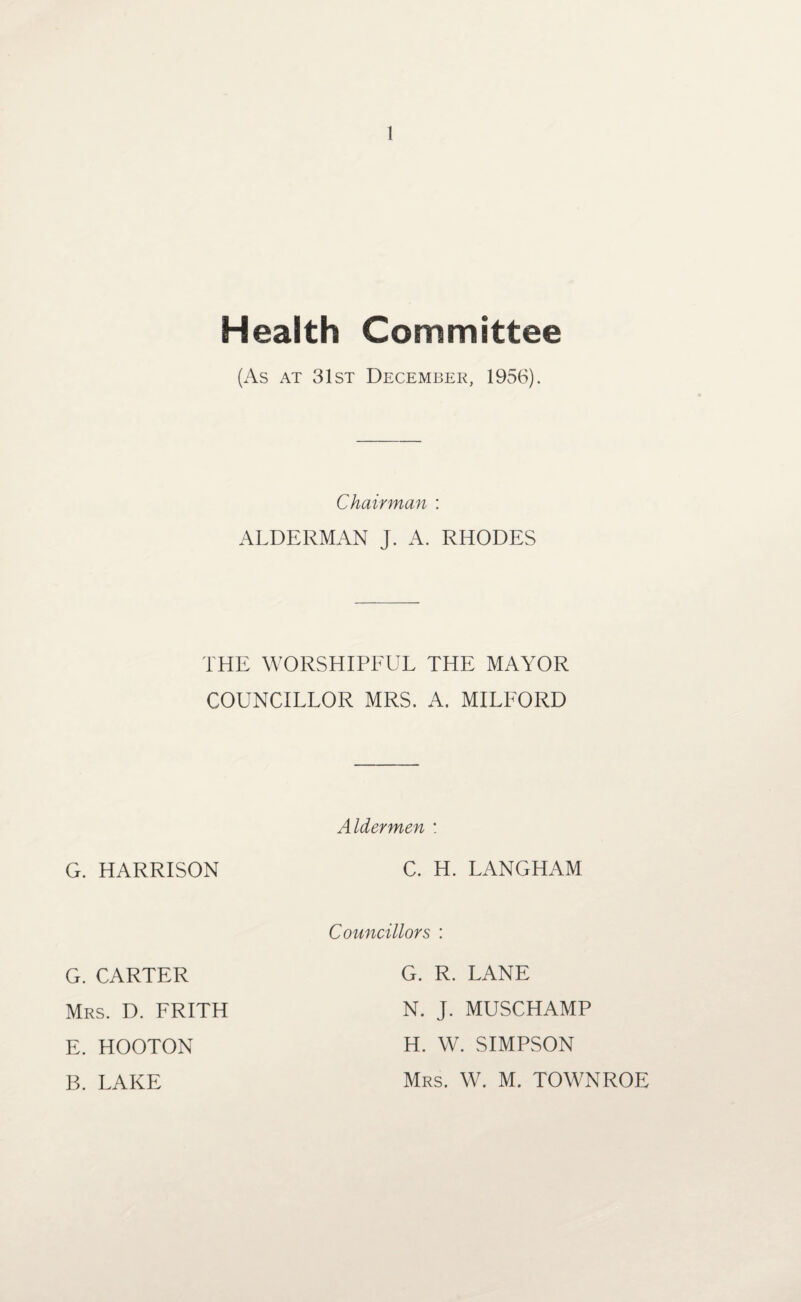 Health Committee (As at 31st December, 1956). Chairman : ALDERMAN J. A. RHODES THE WORSHIPFUL THE MAYOR COUNCILLOR MRS. A. MILFORD G. HARRISON Aldermen : C. H. LANGHAM G. CARTER Mrs. D. FRITH E. HOOTON B. LAKE Councillors : G. R. LANE N. J. MUSCHAMP H. W. SIMPSON Mrs. W. M. TOWNROE