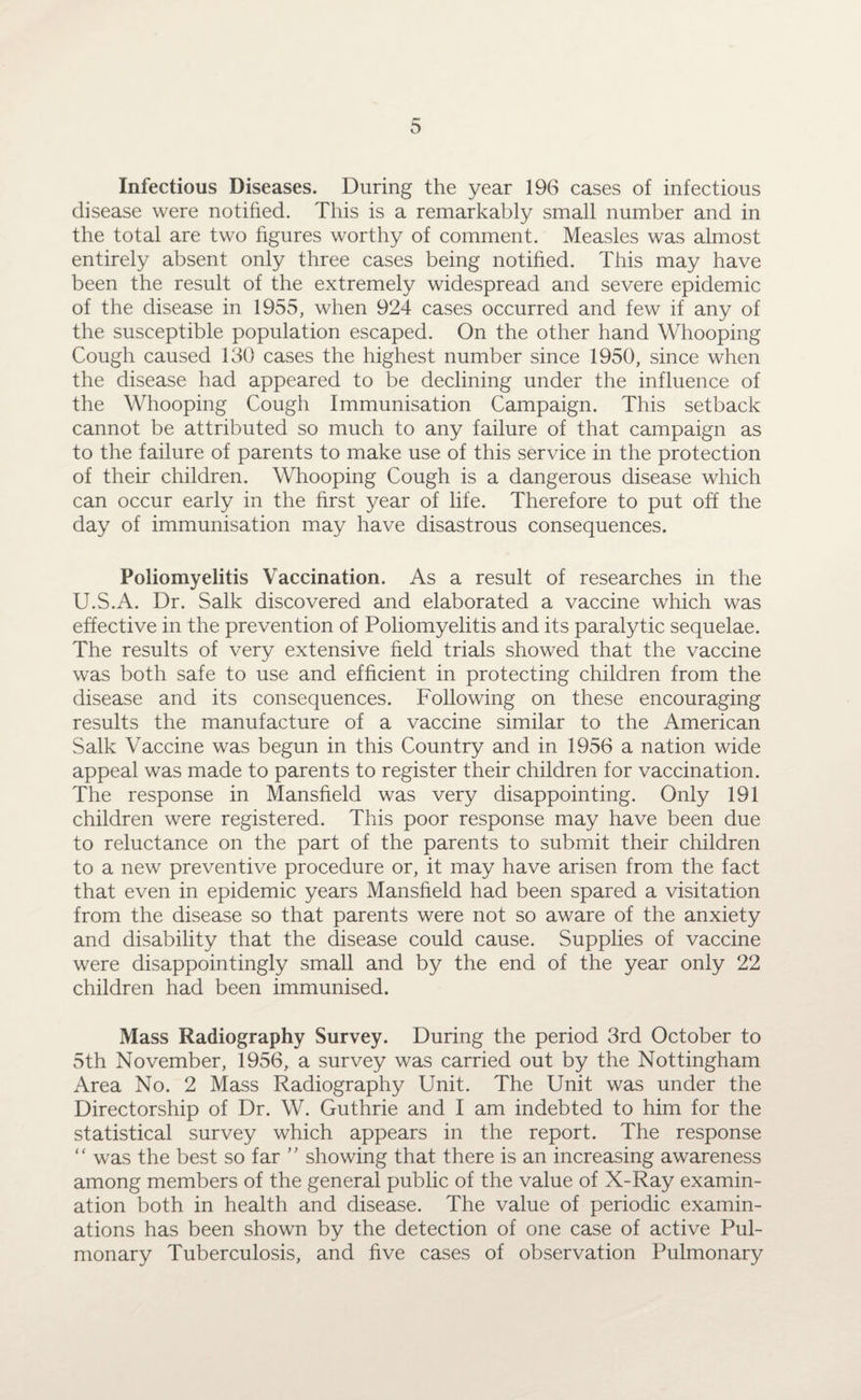 Infectious Diseases. During the year 196 cases of infectious disease were notified. This is a remarkably small number and in the total are two figures worthy of comment. Measles was almost entirely absent only three cases being notified. This may have been the result of the extremely widespread and severe epidemic of the disease in 1955, when 924 cases occurred and few if any of the susceptible population escaped. On the other hand Whooping Cough caused 150 cases the highest number since 1950, since when the disease had appeared to be declining under the influence of the Whooping Cough Immunisation Campaign. This setback cannot be attributed so much to any failure of that campaign as to the failure of parents to make use of this service in the protection of their children. Whooping Cough is a dangerous disease which can occur early in the first year of life. Therefore to put off the day of immunisation may have disastrous consequences. Poliomyelitis Vaccination. As a result of researches in the U.S.A. Dr. Salk discovered and elaborated a vaccine which was effective in the prevention of Poliomyelitis and its paralytic sequelae. The results of very extensive field trials showed that the vaccine was both safe to use and efficient in protecting children from the disease and its consequences. Following on these encouraging results the manufacture of a vaccine similar to the American Salk Vaccine was begun in this Country and in 1956 a nation wide appeal was made to parents to register their children for vaccination. The response in Mansfield was very disappointing. Only 191 children were registered. This poor response may have been due to reluctance on the part of the parents to submit their children to a new preventive procedure or, it may have arisen from the fact that even in epidemic years Mansfield had been spared a visitation from the disease so that parents were not so aware of the anxiety and disability that the disease could cause. Supplies of vaccine were disappointingly small and by the end of the year only 22 children had been immunised. Mass Radiography Survey. During the period 3rd October to 5th November, 1956, a survey was carried out by the Nottingham Area No. 2 Mass Radiography Unit. The Unit was under the Directorship of Dr. W. Guthrie and I am indebted to him for the statistical survey which appears in the report. The response “ was the best so far ” showing that there is an increasing awareness among members of the general public of the value of X-Ray examin¬ ation both in health and disease. The value of periodic examin¬ ations has been shown by the detection of one case of active Pul¬ monary Tuberculosis, and five cases of observation Pulmonary