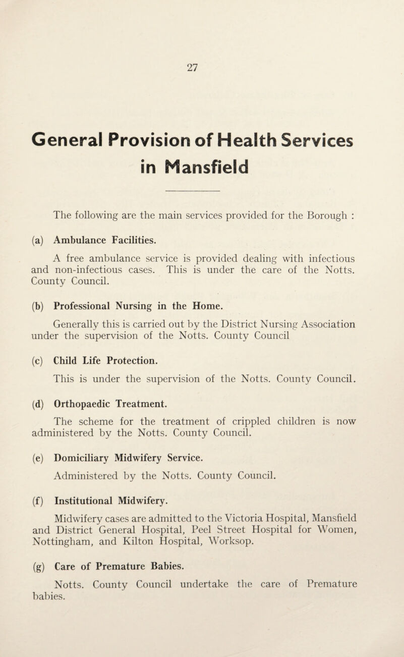 General Provision of Health Services in Mansfield The following are the main services provided for the Borough : (a) Ambulance Facilities. A free ambulance service is provided dealing with infectious and non-infectious cases. This is under the care of the Notts. County Council. (b) Professional Nursing in the Home. Generally this is carried out by the District Nursing Association under the supervision of the Notts. County Council (c) Child Life Protection. This is under the supervision of the Notts. County Council. (d) Orthopaedic Treatment. The scheme for the treatment of crippled children is now administered by the Notts. County Council. (e) Domiciliary Midwifery Service. Administered by the Notts. County Council. (f) Institutional Midwifery. Midwifery cases are admitted to the Victoria Hospital, Mansfield and District General Hospital, Peel Street Hospital for Women, Nottingham, and Kilton Hospital, Worksop. (g) Care of Premature Babies. Notts. County Council undertake the care of Premature babies.