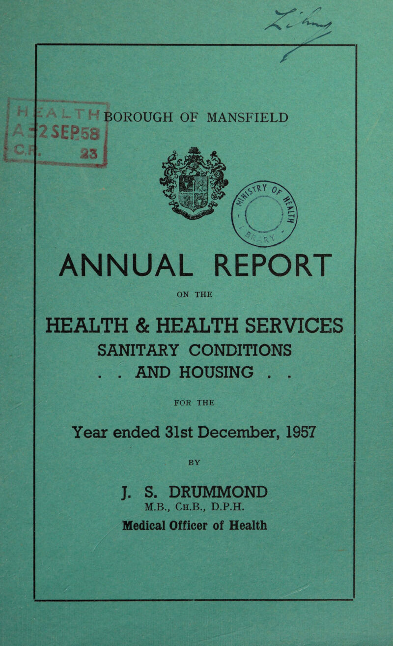 x’T' 7 <4— | H i a /V /n BOROUGH OF MANSFIELD 23EP58 S3 ■■*' ’'JRae**** ANNUAL REPORT ON THE HEALTH & HEALTH SERVICES SANITARY CONDITIONS . . AND HOUSING . . FOR THE Year ended 31st December, 1957 Hi' BY J. S. DRUMMOND M.B., Ch.B., D.P.H. Medical Officer of Health . r/'.