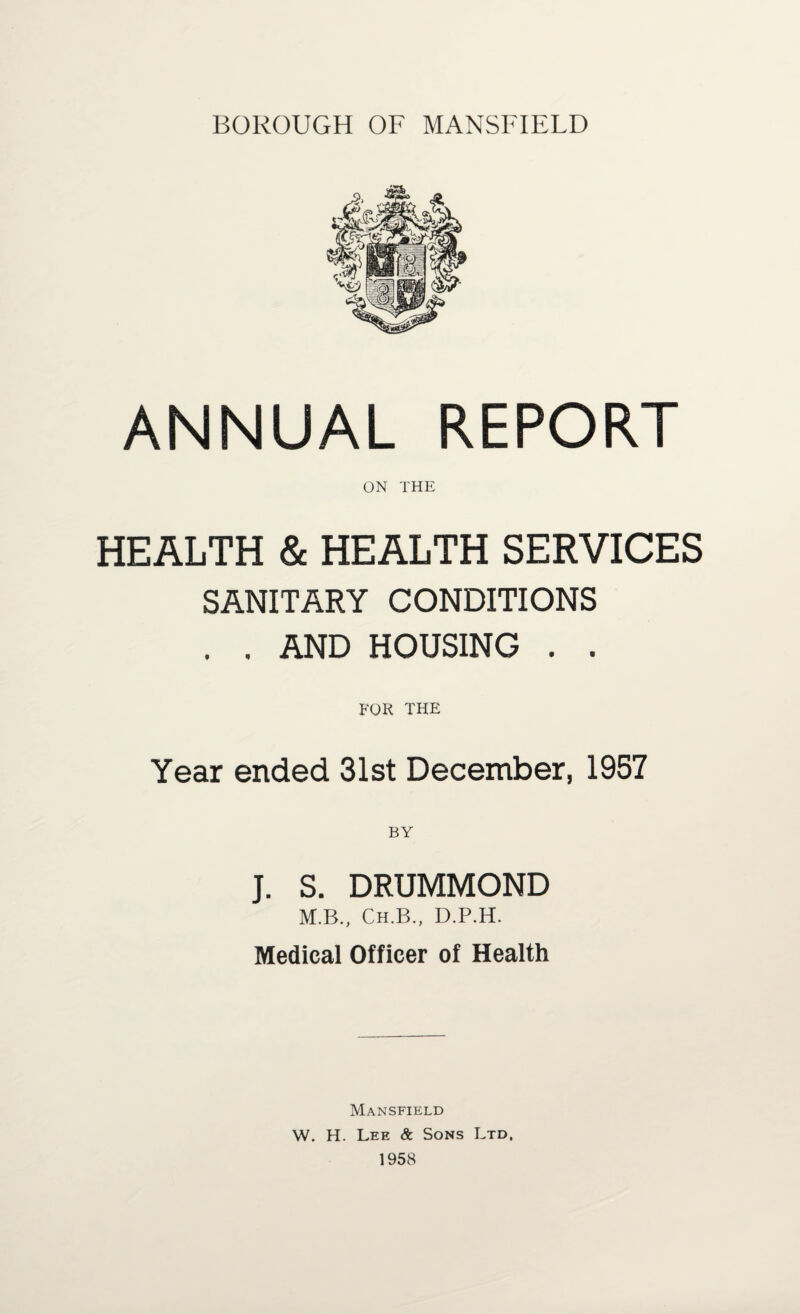 BOROUGH OF MANSFIELD ANNUAL REPORT ON THE HEALTH & HEALTH SERVICES SANITARY CONDITIONS . . AND HOUSING . . FOR THE Year ended 31st December, 1957 J. S. DRUMMOND M.B., Ch.B., D.P.H. Medical Officer of Health Mansfield W. H. Lee & Sons Ltd, 1958