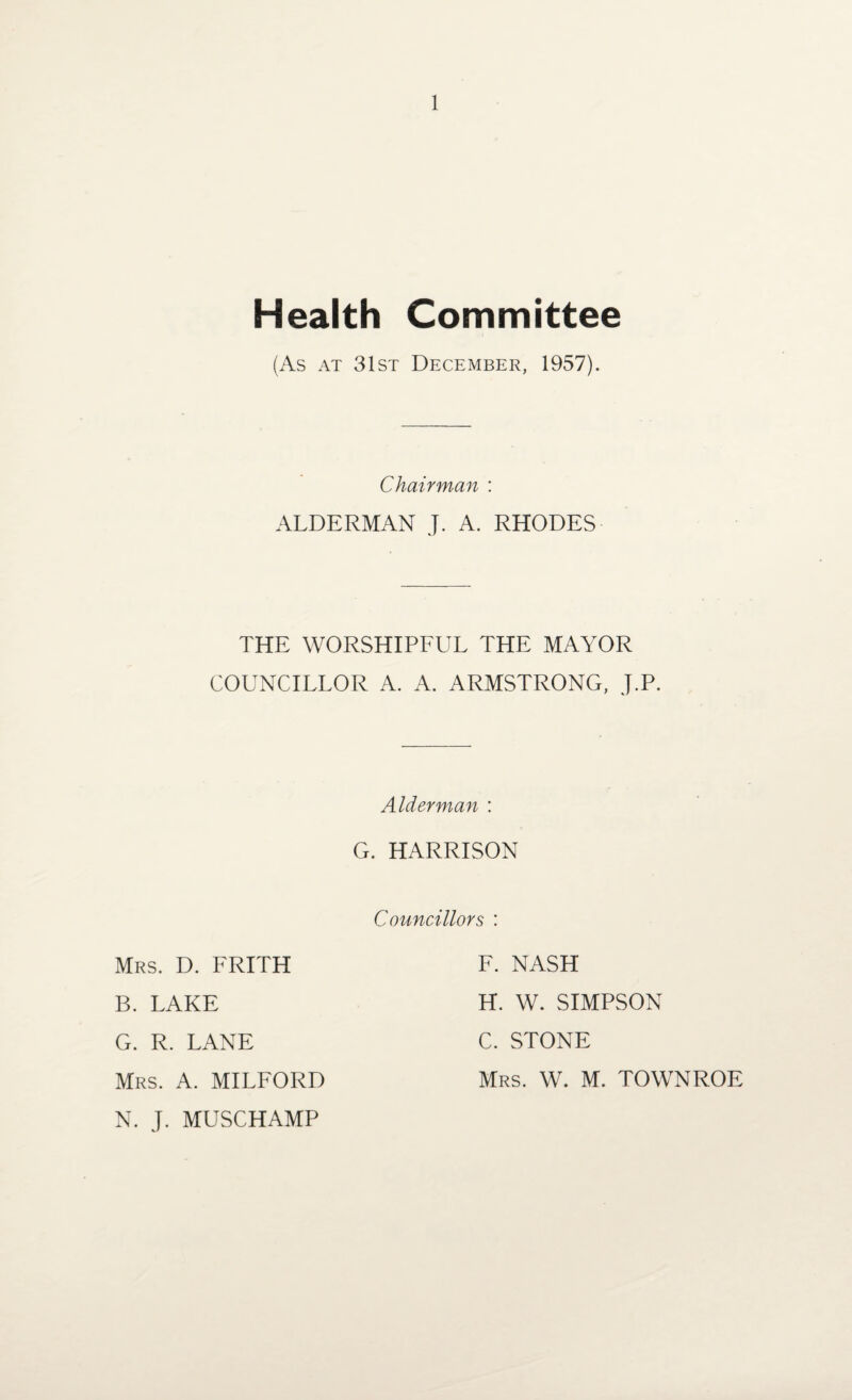 Health Committee (As at 31st December, 1957). Chairman : ALDERMAN J. A. RHODES THE WORSHIPFUL THE MAYOR COUNCILLOR A. A. ARMSTRONG, J.P. Alderman : G. HARRISON Councillors : Mrs. D. FRITH B. LAKE G. R. LANE Mrs. A. MILFORD N. J. MUSCHAMP F. NASH H. W. SIMPSON C. STONE Mrs. W. M. TOWNROE
