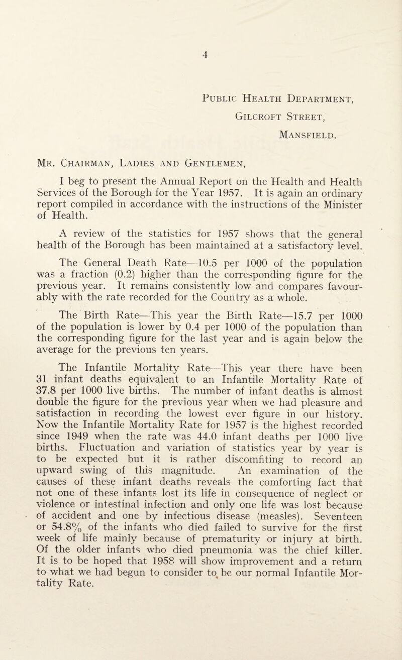 Public Health Department, Gilcroft Street, Mansfield. Mr. Chairman, Ladies and Gentlemen, I beg to present the Annual Report on the Health and Health Services of the Borough for the Year 1957. It is again an ordinary report compiled in accordance with the instructions of the Minister of Health. A review of the statistics for 1957 shows that the general health of the Borough has been maintained at a satisfactory level. The General Death Rate—10.5 per 1000 of the population was a fraction (0.2) higher than the corresponding figure for the previous year. It remains consistently low and compares favour¬ ably with the rate recorded for the Country as a whole. The Birth Rate—This year the Birth Rate—15.7 per 1000 of the population is lower by 0.4 per 1000 of the population than the corresponding figure for the last year and is again below the average for the previous ten years. The Infantile Mortality Rate—This year there have been 31 infant deaths equivalent to an Infantile Mortality Rate of 37.8 per 1000 live births. The number of infant deaths is almost double the figure for the previous year when we had pleasure and satisfaction in recording the lowest ever figure in our history. Now the Infantile Mortality Rate for 1957 is the highest recorded since 1949 when the rate was 44.0 infant deaths per 1000 live births. Fluctuation and variation of statistics year by year is to be expected but it is rather discomfiting to record an upward swing of this magnitude. An examination of the causes of these infant deaths reveals the comforting fact that not one of these infants lost its life in consequence of neglect or violence or intestinal infection and only one life was lost because of accident and one by infectious disease (measles). Seventeen or 54.8% of the infants who died failed to survive for the first week of life mainly because of prematurity or injury at birth. Of the older infants who died pneumonia was the chief killer. It is to be hoped that 1958 will show improvement and a return to what we had begun to consider to be our normal Infantile Mor¬ tality Rate.