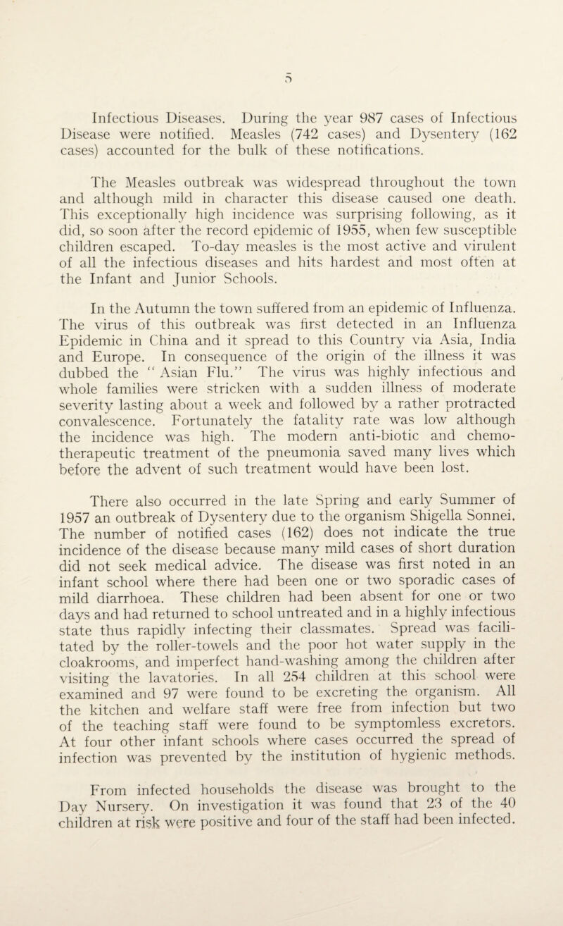 Infectious Diseases. During the year 987 cases of Infectious Disease were notified. Measles (742 cases) and Dysentery (162 cases) accounted for the bulk of these notifications. The Measles outbreak was widespread throughout the town and although mild in character this disease caused one death. This exceptionally high incidence was surprising following, as it did, so soon after the record epidemic of 1955, when few susceptible children escaped. To-day measles is the most active and virulent of all the infectious diseases and hits hardest and most often at the Infant and Junior Schools. In the Autumn the town suffered from an epidemic of Influenza. The virus of this outbreak was first detected in an Influenza Epidemic in China and it spread to this Country via Asia, India and Europe. In consequence of the origin of the illness it was dubbed the “ Asian Flu.” The virus was highly infectious and whole families were stricken with a sudden illness of moderate severity lasting about a week and followed by a rather protracted convalescence. Fortunately the fatality rate was low although the incidence was high. The modern anti-biotic and chemo¬ therapeutic treatment of the pneumonia saved many lives which before the advent of such treatment would have been lost. There also occurred in the late Spring and early Summer of 1957 an outbreak of Dysentery due to the organism Shigella Sonnei. The number of notified cases (162) does not indicate the true incidence of the disease because many mild cases of short duration did not seek medical advice. The disease was first noted in an infant school where there had been one or two sporadic cases of mild diarrhoea. These children had been absent for one or two days and had returned to school untreated and in a highly infectious state thus rapidly infecting their classmates. Spread was facili¬ tated by the roller-towels and the poor hot water supply in the cloakrooms, and imperfect hand-washing among the children after visiting the lavatories. In all 254 children at this school were examined and 97 were found to be excreting the organism. All the kitchen and welfare staff were free from infection but two of the teaching staff were found to be symptomless excretors. At four other infant schools where cases occurred the spread of infection was prevented by the institution of hygienic methods. From infected households the disease was brought to the Day Nursery. On investigation it was found that 23 of the 40 children at risk were positive and four of the staff had been infected.