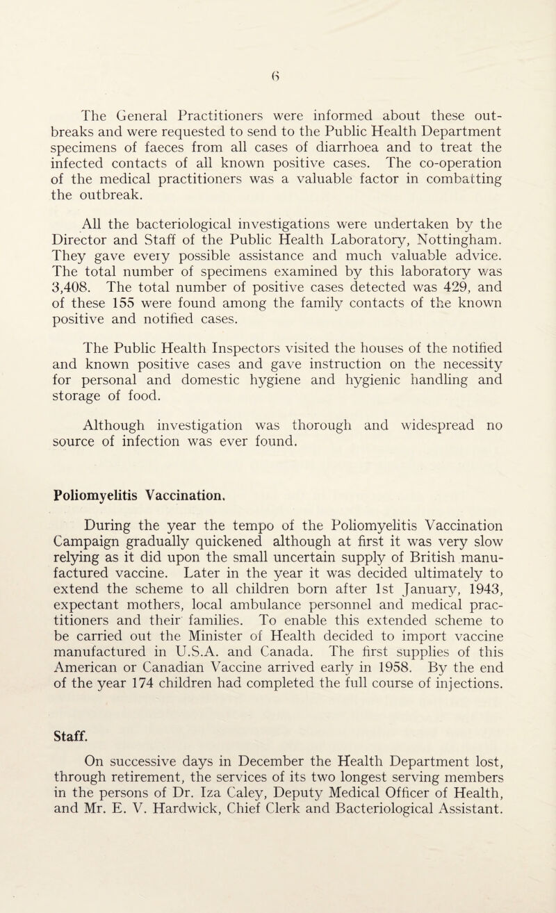 The General Practitioners were informed about these out¬ breaks and were requested to send to the Public Health Department specimens of faeces from all cases of diarrhoea and to treat the infected contacts of ail known positive cases. The co-operation of the medical practitioners was a valuable factor in combatting the outbreak. All the bacteriological investigations were undertaken by the Director and Staff of the Public Health Laboratory, Nottingham. They gave every possible assistance and much valuable advice. The total number of specimens examined by this laboratory v/as 3,408. The total number of positive cases detected was 429, and of these 155 were found among the family contacts of the known positive and notified cases. The Public Health Inspectors visited the houses of the notified and known positive cases and gave instruction on the necessity for personal and domestic hygiene and hygienic handling and storage of food. Although investigation was thorough and widespread no source of infection was ever found. Poliomyelitis Vaccination. During the year the tempo of the Poliomyelitis Vaccination Campaign gradually quickened although at first it was very slow relying as it did upon the small uncertain supply of British manu¬ factured vaccine. Later in the year it was decided ultimately to extend the scheme to all children born after 1st January, 1943, expectant mothers, local ambulance personnel and medical prac¬ titioners and their families. To enable this extended scheme to be carried out the Minister of Health decided to import vaccine manufactured in U.S.A. and Canada. The first supplies of this American or Canadian Vaccine arrived early in 1958. By the end of the year 174 children had completed the full course of injections. Staff. On successive days in December the Health Department lost, through retirement, the services of its two longest serving members in the persons of Dr. Iza Caley, Deputy Medical Officer of Health, and Mr. E. V. Hardwick, Chief Clerk and Bacteriological Assistant.