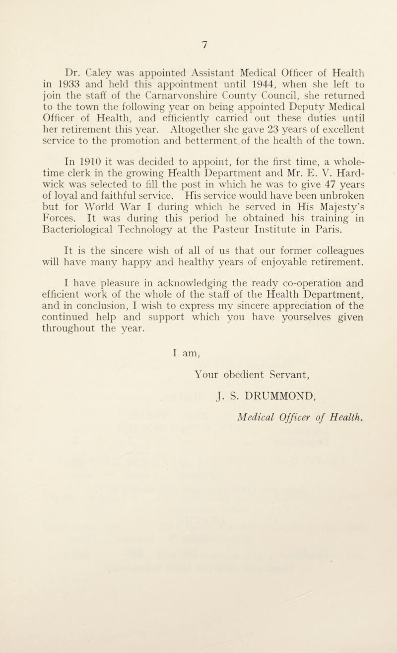 Dr. Caley was appointed Assistant Medical Officer of Health in 1933 and held this appointment until 1944, when she left to join the staff of the Carnarvonshire County Council, she returned to the town the following year on being appointed Deputy Medical Officer of Health, and efficiently carried out these duties until her retirement this year. Altogether she gave 23 years of excellent service to the promotion and betterment of the health of the town. In 1910 it was decided to appoint, for the first time, a whole¬ time clerk in the growing Health Department and Mr. E. V. Hard¬ wick was selected to fill the post in which he was to give 47 years of loyal and faithful service. His service would have been unbroken but for World War I during which he served in His Majesty’s Forces. It was during this period he obtained his training in Bacteriological Technology at the Pasteur Institute in Paris. It is the sincere wish of all of us that our former colleagues will have many happy and healthy years of enjoyable retirement. I have pleasure in acknowledging the ready co-operation and efficient work of the whole of the staff of the Health Department, and in conclusion, I wish to express my sincere appreciation of the continued help and support which you have yourselves given throughout the year. I am, Your obedient Servant, J. S. DRUMMOND, Medical Officer of Health.