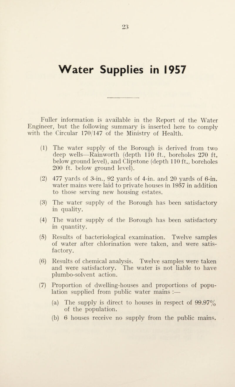 Water Supplies in 1957 Fuller information is available in the Report of the Water Engineer, but the following summary is inserted here to comply with the Circular 170/147 of the Ministry of Health. (1) The water supply of the Borough is derived from two deep wells—Rainworth (depth 110 ft., boreholes 270 ft, below ground level), and Clipstone (depth 110 ft., boreholes 200 ft. below ground level). (2) 477 yards of 3-in., 92 yards of 4-in. and 20 yards of 6-in. water mains were laid to private houses in 1957 in addition to those serving new housing estates. (3) The water supply of the Borough has been satisfactory in quality. (4) The water supply of the Borough has been satisfactory in quantity. (5) Results of bacteriological examination. Twelve samples of water after chlorination were taken, and were satis¬ factory. (6) Results of chemical analysis. Twelve samples were taken and were satisfactory. The water is not liable to have plumbo-solvent action. (7) Proportion of dwelling-houses and proportions of popu¬ lation supplied from public water mains :— (a) The supply is direct to houses in respect of 99.97% of the population. (b) 6 houses receive no supply from the public mains.