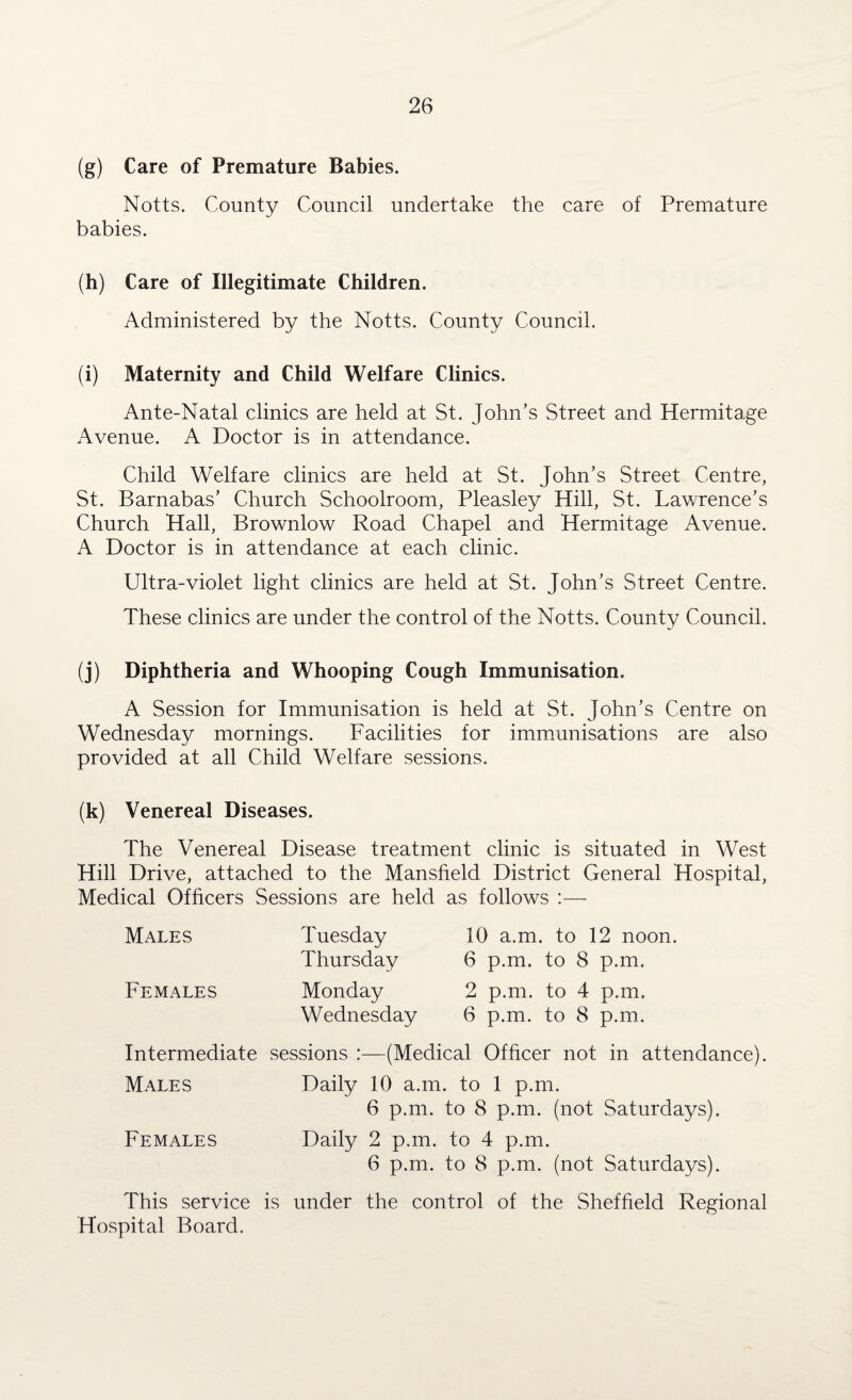 (g) Care of Premature Babies. Notts. County Council undertake the care of Premature babies. (h) Care of Illegitimate Children. Administered by the Notts. County Council. (i) Maternity and Child Welfare Clinics. Ante-Natal clinics are held at St. John’s Street and Hermitage Avenue. A Doctor is in attendance. Child Welfare clinics are held at St. John’s Street Centre, St. Barnabas’ Church Schoolroom, Pleasley Hill, St. Lawrence’s Church Hall, Brownlow Road Chapel and Hermitage Avenue. A Doctor is in attendance at each clinic. Ultra-violet light clinics are held at St. John’s Street Centre. These clinics are under the control of the Notts. County Council. (j) Diphtheria and Whooping Cough Immunisation. A Session for Immunisation is held at St. John’s Centre on Wednesday mornings. Facilities for immunisations are also provided at all Child Welfare sessions. (k) Venereal Diseases. The Venereal Disease treatment clinic is situated in West Hill Drive, attached to the Mansfield District General Hospital, Medical Officers Sessions are held as follows :— Males Females Tuesday Thursday Monday Wednesday 10 a.m. to 12 noon. 6 p.m. to 8 p.m. 2 p.m. to 4 p.m. 6 p.m. to 8 p.m. Intermediate sessions :—(Medical Officer not in attendance). Males Daily 10 a.m. to 1 p.m. 6 p.m. to 8 p.m. (not Saturdays). Females Daily 2 p.m. to 4 p.m. 6 p.m. to 8 p.m. (not Saturdays). This service is under the control of the Sheffield Regional Hospital Board.