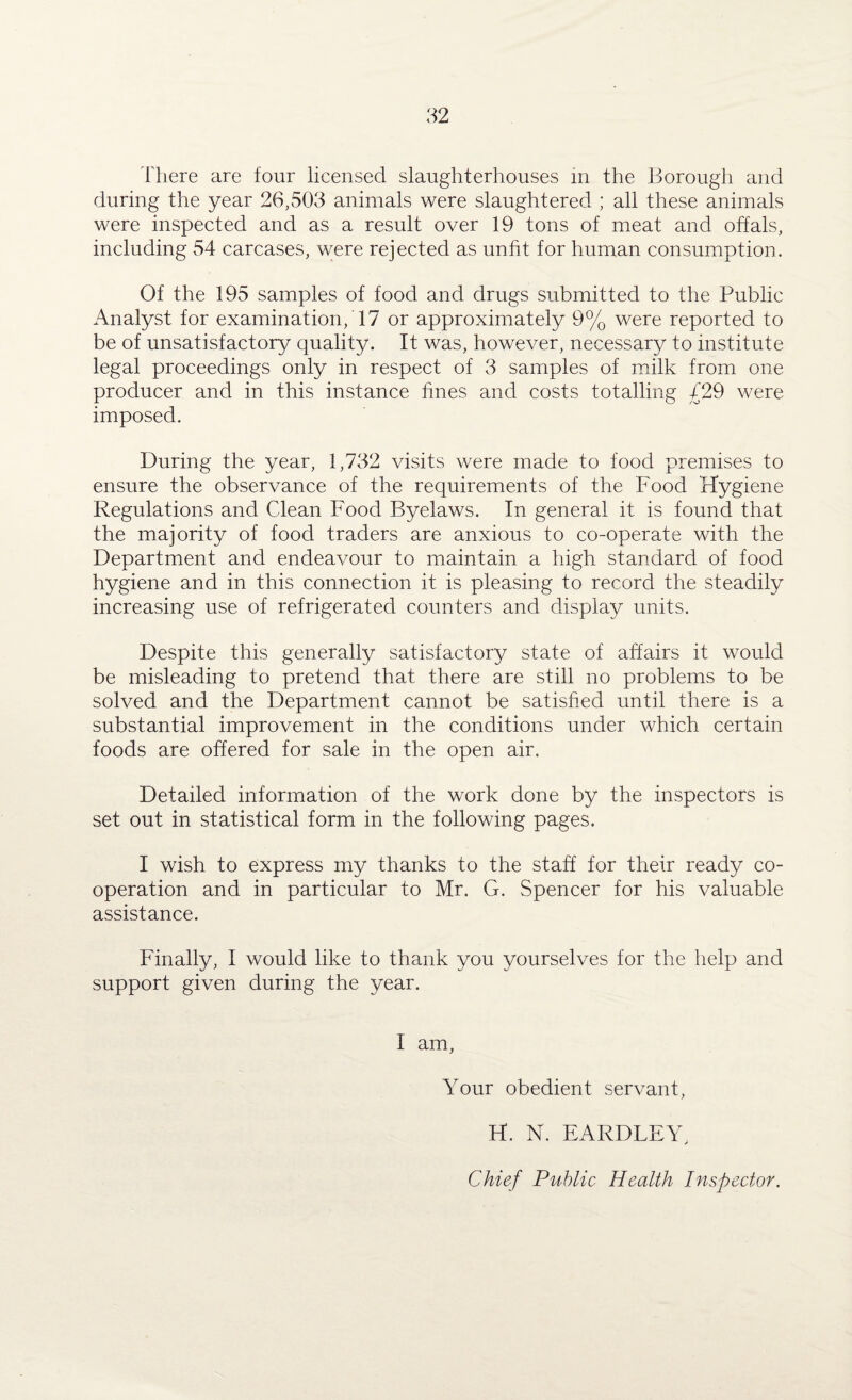 There are four licensed slaughterhouses in the Borough and during the year 26,503 animals were slaughtered ; all these animals were inspected and as a result over 19 tons of meat and offals, including 54 carcases, were rejected as unfit for human consumption. Of the 195 samples of food and drugs submitted to the Public Analyst for examination, 17 or approximately 9% were reported to be of unsatisfactory quality. It was, however, necessary to institute legal proceedings only in respect of 3 samples of milk from one producer and in this instance fines and costs totalling £29 were imposed. During the year, 1,732 visits were made to food premises to ensure the observance of the requirements of the Food Hygiene Regulations and Clean Food Byelaws. In general it is found that the majority of food traders are anxious to co-operate with the Department and endeavour to maintain a high standard of food hygiene and in this connection it is pleasing to record the steadily increasing use of refrigerated counters and display units. Despite this generally satisfactory state of affairs it would be misleading to pretend that there are still no problems to be solved and the Department cannot be satisfied until there is a substantial improvement in the conditions under which certain foods are offered for sale in the open air. Detailed information of the work done by the inspectors is set out in statistical form in the following pages. I wish to express my thanks to the staff for their ready co¬ operation and in particular to Mr. G. Spencer for his valuable assistance. Finally, I would like to thank you yourselves for the help and support given during the year. I am. Your obedient servant, H. N. EARDLEY, Chief Public Health Inspector.