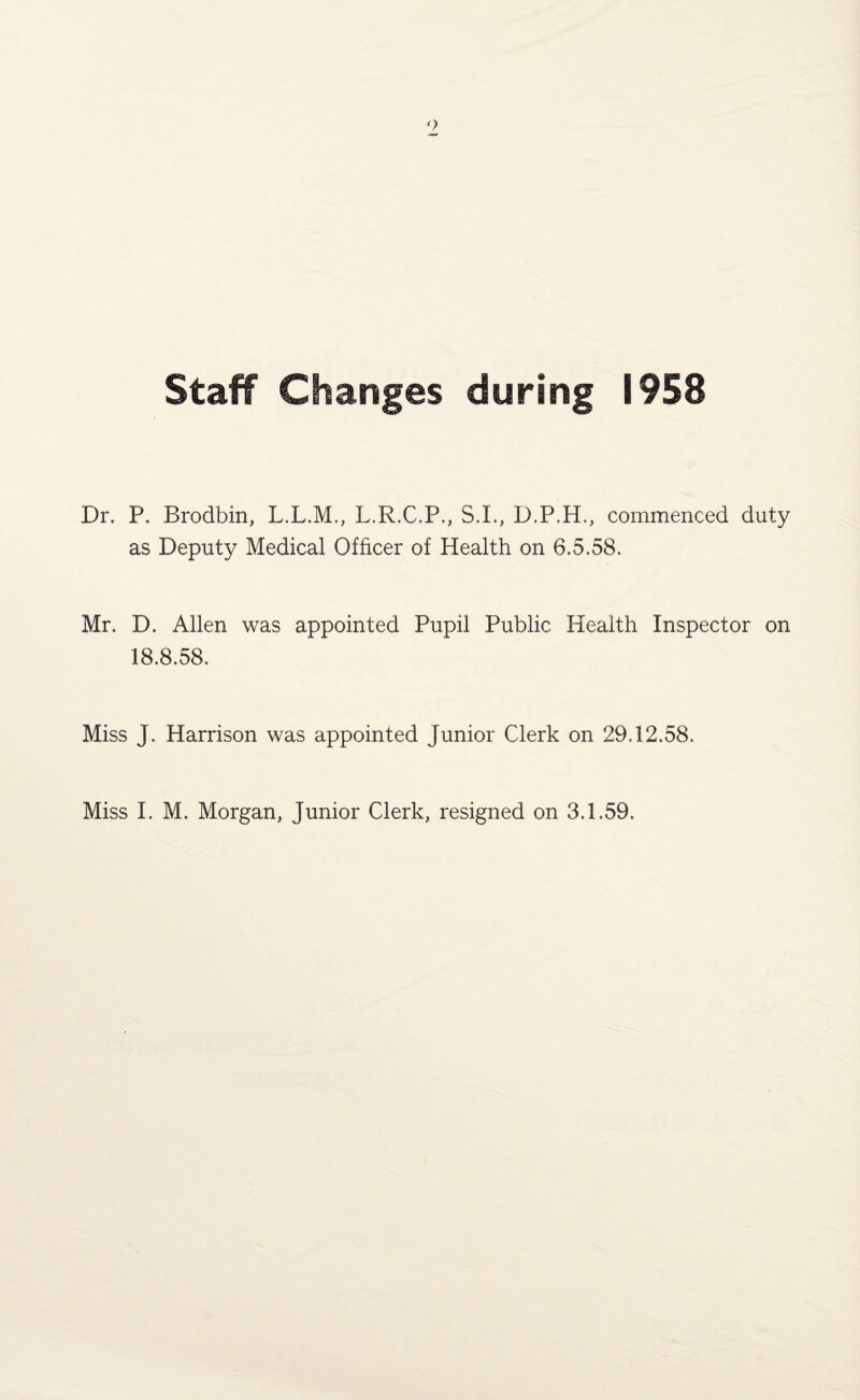 Staff Changes during 1958 Dr. P. Brodbin, L.L.M., L.R.C.P., S.L, D.P.H., commenced duty as Deputy Medical Officer of Health on 6.5.58. Mr. D. Allen was appointed Pupil Public Health Inspector on 18.8.58. Miss J. Harrison was appointed Junior Clerk on 29.12.58.