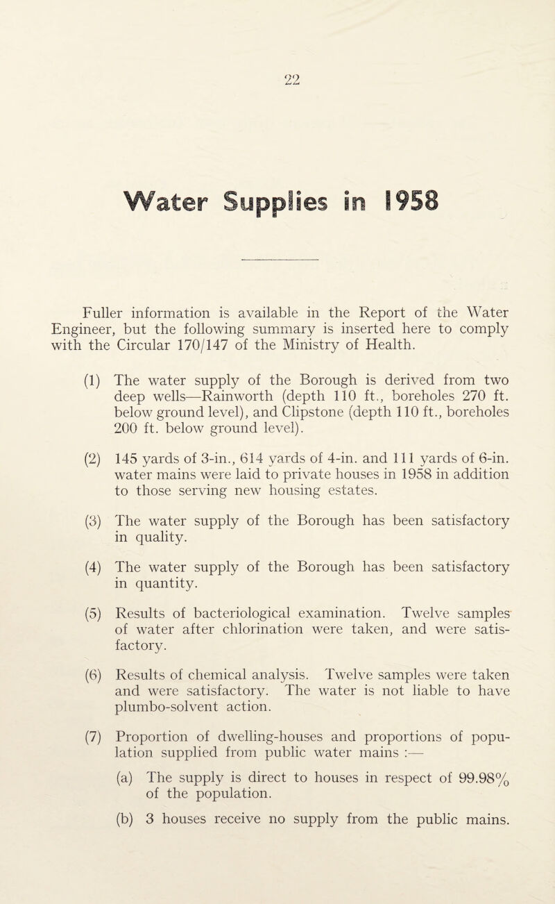 Fuller information is available in the Report of the Water Engineer, but the following summary is inserted here to comply with the Circular 170/147 of the Ministry of Health. (1) The water supply of the Borough is derived from two deep wells—Rainworth (depth 110 ft., boreholes 270 ft. below ground level), and Clipstone (depth 110 ft., boreholes 200 ft. below ground level). (2) 145 yards of 3-in., 614 yards of 4-in. and 111 yards of 6-in. water mains were laid to private houses in 1958 in addition to those serving new housing estates. (3) The water supply of the Borough has been satisfactory in quality. (4) The water supply of the Borough has been satisfactory in quantity. (5) Results of bacteriological examination. Twelve samples of water after chlorination were taken, and were satis¬ factory. (6) Results of chemical analysis. Twelve samples were taken and were satisfactory. The water is not liable to have plumbo-solvent action. (7) Proportion of dwelling-houses and proportions of popu¬ lation supplied from public water mains :— (a) The supply is direct to houses in respect of 99.98% of the population. (b) 3 houses receive no supply from the public mains.