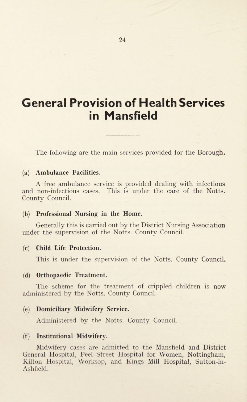 General Provision of Health Services in Mansfield The following are the main services provided for the Borough. (a) Ambulance Facilities. A free ambulance service is provided dealing with infectious and non-infectious cases. This is under the care of the Notts. County Council. (b) Professional Nursing in the Home. Generally this is carried out by the District Nursing Association under the supervision of the Notts. County Council. (c) Child Life Protection. This is under the supervision of the Notts. County Council. (d) Orthopaedic Treatment. The scheme for the treatment of crippled children is now administered by the Notts. County Council. (e) Domiciliary Midwifery Service. Administered by the Notts. County Council. (f) Institutional Midwifery. Midwifery cases are admitted to the Mansfield and District General Hospital, Peel Street Hospital for Women, Nottingham, Kilton Hospital, Worksop, and Kings Mill Hospital, Sutton-in- Ashfield.