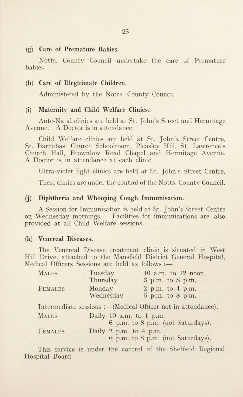 (g) Care of Premature Babies. Notts. County Council undertake the care of Premature babies. (h) Care of Illegitimate Children. Administered by the Notts. County Council. (i) Maternity and Child Welfare Clinics. Ante-Natal clinics are held at St. John’s Street and Hermitage Avenue. A Doctor is in attendance. Child Welfare clinics are held at St. John’s Street Centre, St. Barnabas’ Church Schoolroom, Pleasley Hill, St. Lawrence’s Church Hall, Brownlow Road Chapel and Hermitage Avenue. A Doctor is in attendance at each clinic. Ultra-violet light clinics are held at St. John’s Street Centre. These clinics are under the control of the Notts. County Council. (j) Diphtheria and Whooping Cough Immunisation. A Session for Immunisation is held at St. John’s Street Centre on Wednesday mornings. Facilities for immunisations are also provided at all Child Welfare sessions. (k) Venereal Diseases. The Venereal Disease treatment clinic is situated in West Hill Drive, attached to the Mansfield District General Hospital, Medical Officers Sessions are held as follows :— Males Females Tuesday Thursday Monday Wednesday 10 a.m. to 12 noon. 6 p.m. to 8 p.m. 2 p.m. to 4 p.m. 6 p.m. to 8 p.m. Intermediate sessions :—(Medical Officer not in attendance). Males Daily 10 a.m. to 1 p.m. 6 p.m. to 8 p.m. (not Saturdays). Females Daily 2 p.m. to 4 p.m. 6 p.m. to 8 p.m. (not Saturdays). This service is under the control of the Sheffield Regional Plospital Board.