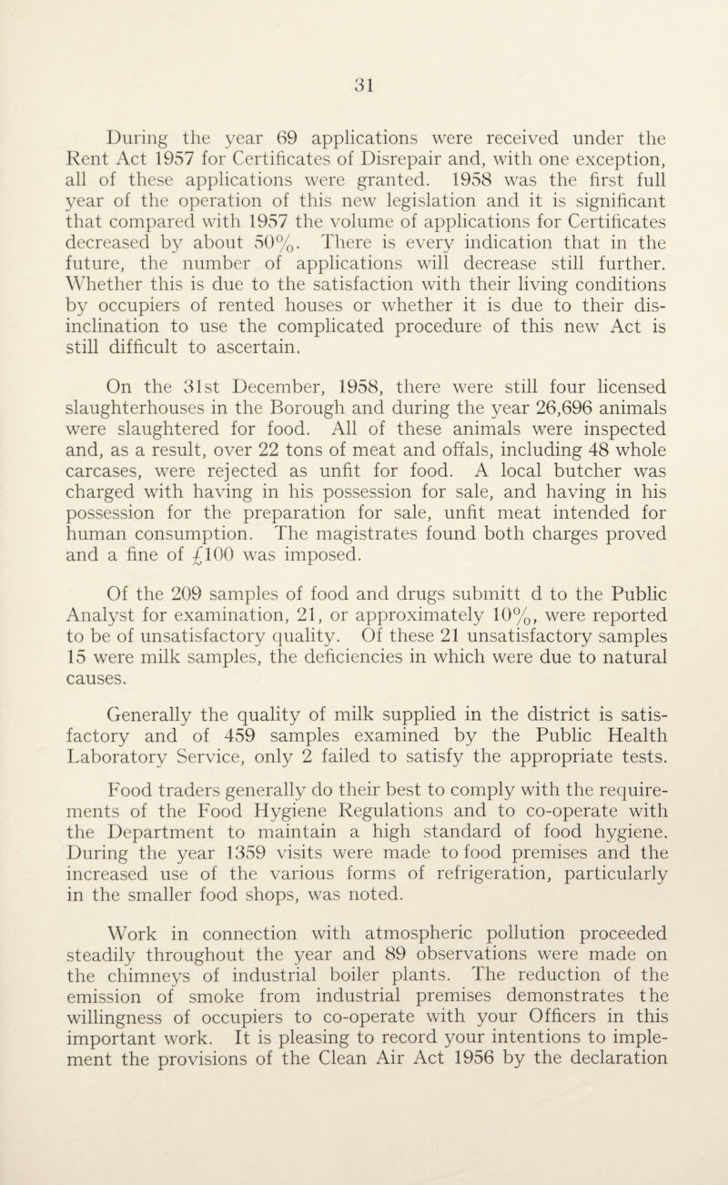 During the year 69 applications were received under the Rent Act 1957 for Certificates of Disrepair and, with one exception, all of these applications were granted. 1958 was the first full year of the operation of this new legislation and it is significant that compared with 1957 the volume of applications for Certificates decreased by about 50%. There is every indication that in the future, the number of applications will decrease still further. Whether this is due to the satisfaction with their living conditions by occupiers of rented houses or whether it is due to their dis¬ inclination to use the complicated procedure of this new Act is still difficult to ascertain. On the 31st December, 1958, there were still four licensed slaughterhouses in the Borough and during the year 26,696 animals were slaughtered for food. All of these animals were inspected and, as a result, over 22 tons of meat and offals, including 48 whole carcases, were rejected as unfit for food. A local butcher was charged with having in his possession for sale, and having in his possession for the preparation for sale, unfit meat intended for human consumption. The magistrates found both charges proved and a fine of £100 was imposed. Of the 209 samples of food and drugs submitt d to the Public Analyst for examination, 21, or approximately 10%, were reported to be of unsatisfactory quality. Of these 21 unsatisfactory samples 15 were milk samples, the deficiencies in which were due to natural causes. Generally the quality of milk supplied in the district is satis¬ factory and of 459 samples examined by the Public Health Laboratory Service, only 2 failed to satisfy the appropriate tests. Food traders generally do their best to comply with the require¬ ments of the Food Hygiene Regulations and to co-operate with the Department to maintain a high standard of food hygiene. During the year 1359 visits were made to food premises and the increased use of the various forms of refrigeration, particularly in the smaller food shops, was noted. Work in connection with atmospheric pollution proceeded steadily throughout the year and 89 observations were made on the chimneys of industrial boiler plants. The reduction of the emission of smoke from industrial premises demonstrates the willingness of occupiers to co-operate with your Officers in this important work. It is pleasing to record your intentions to imple¬ ment the provisions of the Clean Air Act 1956 by the declaration