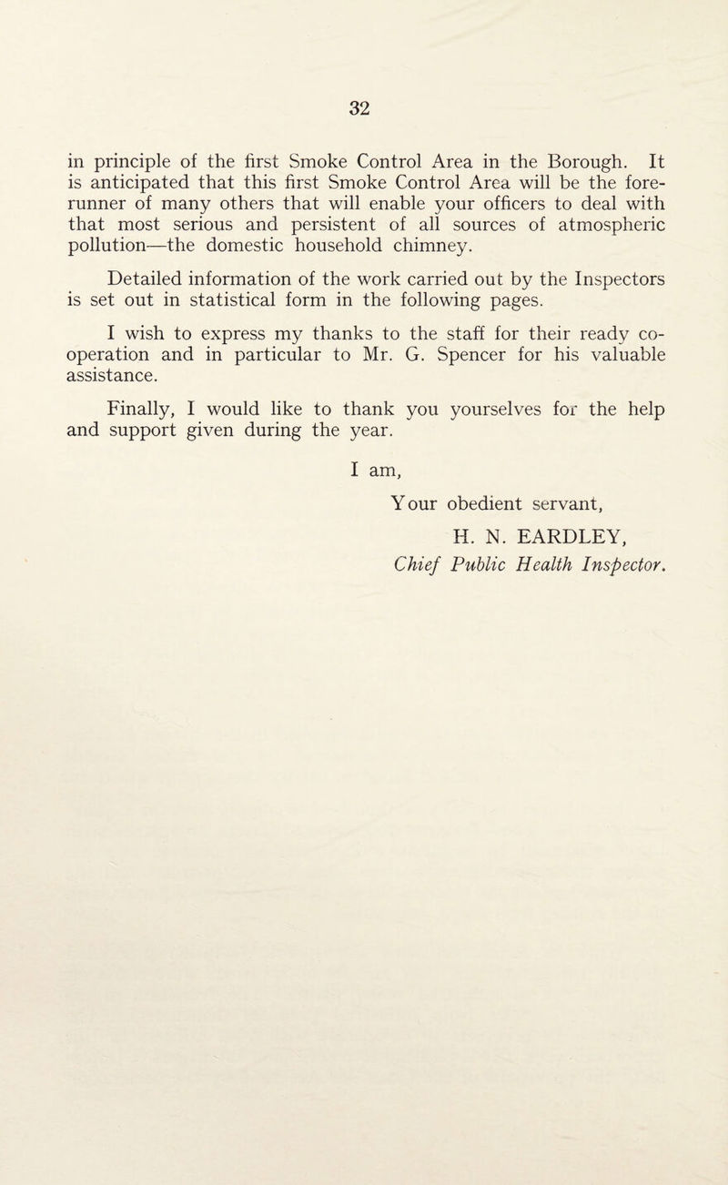 in principle of the first Smoke Control Area in the Borough. It is anticipated that this first Smoke Control Area will be the fore¬ runner of many others that will enable your officers to deal with that most serious and persistent of all sources of atmospheric pollution—the domestic household chimney. Detailed information of the work carried out by the Inspectors is set out in statistical form in the following pages. I wish to express my thanks to the staff for their ready co¬ operation and in particular to Mr. G. Spencer for his valuable assistance. Finally, I would like to thank you yourselves for the help and support given during the year. I am, Y our obedient servant, H. N. EARDLEY, Chief Public Health Inspector.