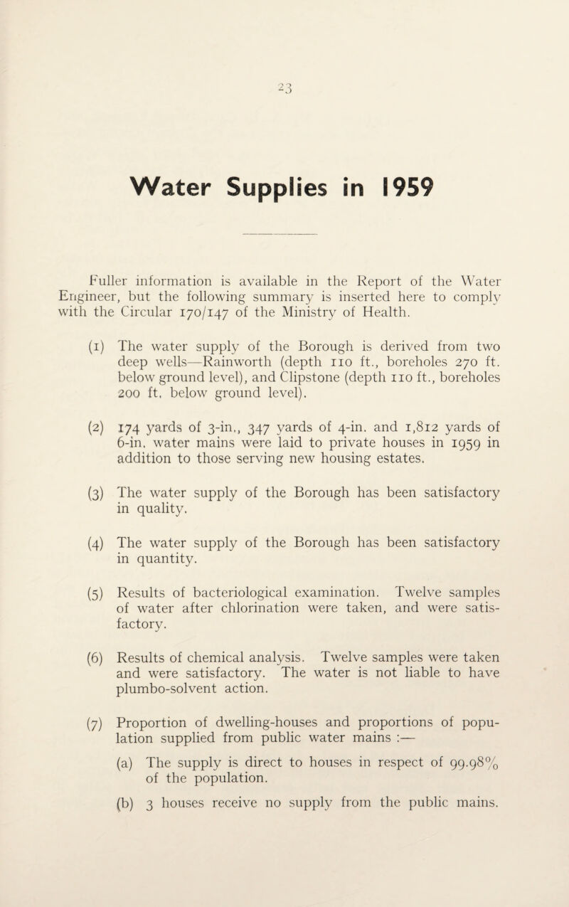 Water Supplies in 1959 Fuller information is available in the Report of the Water Engineer, but the following summary is inserted here to comply with the Circular 170/147 of the Ministry of Health. (1) The water supply of the Borough is derived from two deep wells—Rainworth (depth no ft., boreholes 270 ft. below ground level), and Clipstone (depth no ft., boreholes 200 ft, below ground level). (2) 174 yards of 3-in,, 347 yards of 4-in. and 1,812 yards of 6-in, water mains were laid to private houses in 1959 in addition to those serving new housing estates. (3) The water supply of the Borough has been satisfactory in quality. (4) The water supply of the Borough has been satisfactory in quantity. (5) Results of bacteriological examination. Twelve samples of water after chlorination were taken, and were satis¬ factory. (6) Results of chemical analysis. Twelve samples were taken and were satisfactory. The water is not liable to have plumbo-solvent action. (7) Proportion of dwelling-houses and proportions of popu¬ lation supplied from public water mains :— (a) The supply is direct to houses in respect of 99.98% of the population. (b) 3 houses receive no supply from the public mains.