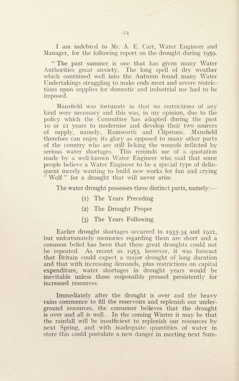Manager, for the following report on the drought during 1959. “ The past summer is one that has given many Water Authorities great anxiety. The long spell of dry weather which continued well into the Autumn found many Water Undertakings struggling to make ends meet and severe restric¬ tions upon supplies for domestic and industrial use had to be imposed. Mansfield was fortunate in that no restrictions of any kind were necessary and this was, in my opinion, due to the policy which the Committee has adopted during the past 10 or 11 years to modernise and develop their two sources of supply, namely, Rainworth and Clipstone. Mansfield therefore can enjoy its glory as opposed to many other parts of the country who are still licking the wounds inflicted by serious water shortages. This reminds me of a quotation made by a well-known Water Engineer who said that some people believe a Water Engineer to be a special type of delin¬ quent merely wanting to build new works for fun and crying “ Wolf ” for a drought that will never arise. The water drought possesses three distinct parts, namely:—* (1) The Years Preceding (2) The Drought Proper (3) The Years Following. Earlier drought shortages occurred in 1933-34 and 1921, but unfortunately memories regarding them are short and a common belief has been that these great droughts could not be repeated. As recent as 1953, however, it was forecast that Britain could expect a major drought of long duration and that with increasing demands, plus restrictions on capital expenditure, water shortages in drought years would be inevitable unless those responsible pressed persistently for increased resources. Immediately after the drought is over and the heavy rains commence to fill the reservoirs and replenish our under¬ ground resources, the consumer believes that the drought is over and all is well. In the coming Winter it may be that the rainfall will be insufficient to replenish our resources by next Spring, and with inadequate quantities of water in store this could postulate a new danger in meeting next Sum-