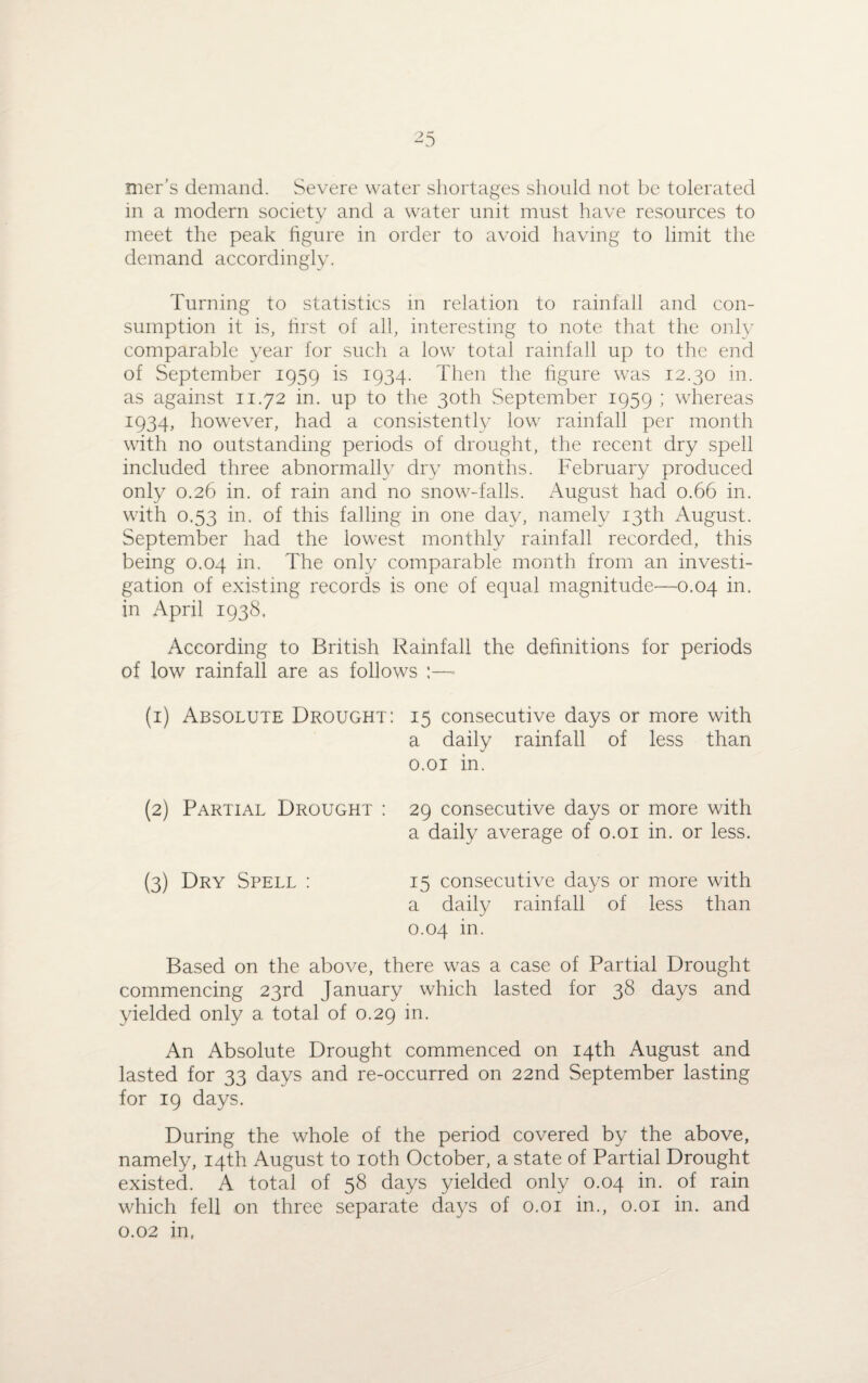 mer’s demand. Severe water shortages should not be tolerated in a modern society and a water unit must have resources to meet the peak figure in order to avoid having to limit the demand accordingly. Turning to statistics in relation to rainfall and con¬ sumption it is, first of all, interesting to note that the only comparable year for such a low total rainfall up to the end of September 1959 is 1934. Then the figure was 12.30 in. as against 11.72 in. up to the 30th September 1959 ; whereas 1934, however, had a consistently low rainfall per month with no outstanding periods of drought, the recent dry spell included three abnormally dry months. February produced only 0.26 in. of rain and no snow-falls. August had 0.66 in. with 0.53 in. of this falling in one day, namely 13th August. September had the lowest monthly rainfall recorded, this being 0.04 in. The only comparable month from an investi¬ gation of existing records is one of equal magnitude—0.04 in. in April 1938. According to British Rainfall the definitions for periods of low rainfall are as follows :—■ (1) Absolute Drought: 15 consecutive days or more with a daily rainfall of less than 0.01 in. (2) Partial Drought : 29 consecutive days or more with a daily average of 0.01 in. or less. (3) Dry Spell : 15 consecutive days or more with a daily rainfall of less than 0.04 in. Based on the above, there was a case of Partial Drought commencing 23rd January which lasted for 38 days and yielded only a total of 0.29 in. An Absolute Drought commenced on 14th August and lasted for 33 days and re-occurred on 22nd September lasting for 19 days. During the whole of the period covered by the above, namely, 14th August to 10th October, a state of Partial Drought existed. A total of 58 days yielded only 0.04 in. of rain which fell on three separate days of 0.01 in., 0.01 in. and 0.02 in,