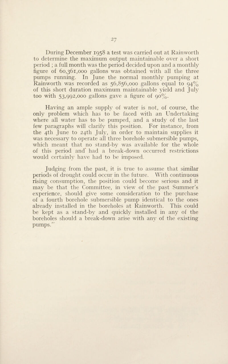 During December 1958 a test was carried out at Rainworth to determine the maximum output maintainable over a short period ; a full month was the period decided upon and a monthly figure of 60,361,000 gallons was obtained with all the three pumps running. In June the normal monthly pumping at Rainworth was recorded as 56,856,000 gallons equal to 94% of this short duration maximum maintainable yield and July too with 53,992,000 gallons gave a figure of 90%. Having an ample supply of water is not, of course, the only problem which has to be faced with an Undertaking where all water has to be pumped, and a study of the last few paragraphs will clarify this position. For instance, from the 4th June to 24th July, in order to maintain supplies it was necessary to operate all three borehole submersible pumps, which meant that no stand-by was available for the whole of this period and had a break-down occurred restrictions would certainly have had to be imposed. Judging from the past, it is true to assume that similar periods of drought could occur in the future. With continuous rising consumption, the position could become serious and it may be that the Committee, in view of the past Summer’s experience, should give some consideration to the purchase of a fourth borehole submersible pump identical to the ones already installed in the boreholes at Rainworth. This could be kept as a stand-by and quickly installed in any of the boreholes should a break-down arise with any of the existing pumps.”
