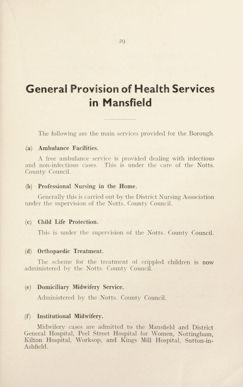 General Provision of Health Services in Mansfield The following are the main services provided for the Borough. (a) Ambulance Facilities. A free ambulance service is provided dealing with infectious and non-infectious cases. This is under the care of the Notts. County Council. (b) Professional Nursing in the Home. Generally this is carried out by the District Nursing Association under the supervision of the Notts. County Council. (c) Child Life Protection. This is under the supervision of the Notts. County Council. (d) Orthopaedic Treatment. The scheme for the treatment of crippled children is now administered by the Notts. County Council. (e) Domiciliary Midwifery Service. Administered by the Notts. County Council. (f) Institutional Midwifery. Midwifery cases are admitted to the Mansfield and District General Hospital, Peel Street Hospital for Women, Nottingham, Kilton Hospital, Worksop, and Kings Mill Hospital, Sutton-in- Ashfield.