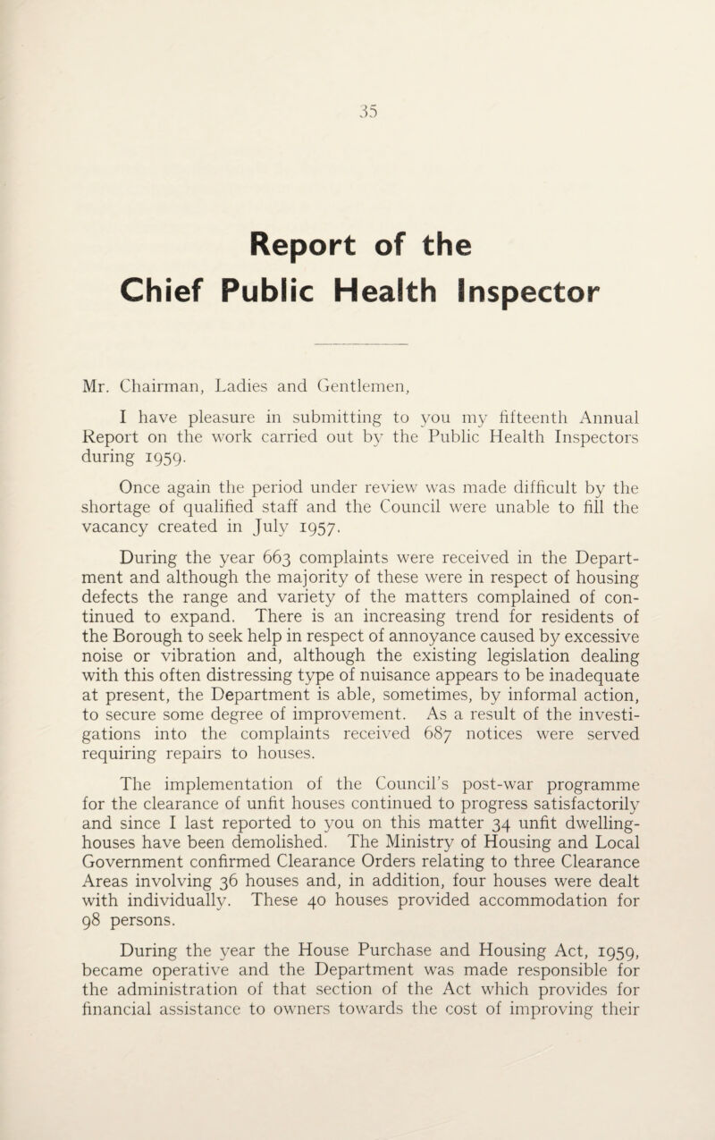 Report of the Chief Public Health inspector Mr. Chairman, Ladies and Gentlemen, I have pleasure in submitting to you my fifteenth Annual Report on the work carried out by the Public Health Inspectors during 1959. Once again the period under review was made difficult by the shortage of qualified staff and the Council were unable to fill the vacancy created in July 1957. During the year 663 complaints were received in the Depart¬ ment and although the majority of these were in respect of housing defects the range and variety of the matters complained of con¬ tinued to expand. There is an increasing trend for residents of the Borough to seek help in respect of annoyance caused by excessive noise or vibration and, although the existing legislation dealing with this often distressing type of nuisance appears to be inadequate at present, the Department is able, sometimes, by informal action, to secure some degree of improvement. As a result of the investi¬ gations into the complaints received 687 notices were served requiring repairs to houses. The implementation of the Council’s post-war programme for the clearance of unfit houses continued to progress satisfactorily and since I last reported to you on this matter 34 unfit dwelling- houses have been demolished. The Ministry of Housing and Local Government confirmed Clearance Orders relating to three Clearance Areas involving 36 houses and, in addition, four houses were dealt with individually. These 40 houses provided accommodation for 98 persons. During the year the House Purchase and Housing Act, 1959, became operative and the Department was made responsible for the administration of that section of the Act which provides for financial assistance to owners towards the cost of improving their