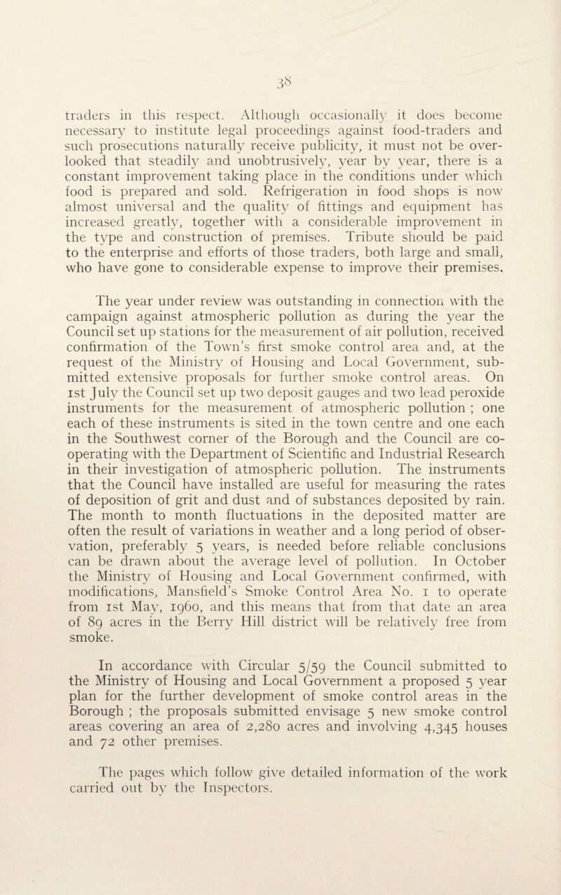 traders in this respect. Although occasionally it does become necessary to institute legal proceedings against food-traders and such prosecutions naturally receive publicity, it must not be over¬ looked that steadily and unobtrusively, year by year, there is a constant improvement taking place in the conditions under which food is prepared and sold. Refrigeration in food shops is now almost universal and the quality of fittings and equipment has increased greatly, together with a considerable improvement in the type and construction of premises. Tribute should be paid to the enterprise and efforts of those traders, both large and small, who have gone to considerable expense to improve their premises. The year under review was outstanding in connection with the campaign against atmospheric pollution as during the year the Council set up stations for the measurement of air pollution, received confirmation of the Town’s first smoke control area and, at the request of the Ministry of Housing and Local Government, sub¬ mitted extensive proposals for further smoke control areas. On ist July the Council set up two deposit gauges and two lead peroxide instruments for the measurement of atmospheric pollution ; one each of these instruments is sited in the town centre and one each in the Southwest corner of the Borough and the Council are co¬ operating with the Department of Scientific and Industrial Research in their investigation of atmospheric pollution. The instruments that the Council have installed are useful for measuring the rates of deposition of grit and dust and of substances deposited by rain. The month to month fluctuations in the deposited matter are often the result of variations in weather and a long period of obser¬ vation, preferably 5 years, is needed before reliable conclusions can be drawn about the average level of pollution. In October the Ministry of Housing and Local Government confirmed, with modifications, Mansfield’s Smoke Control Area No. 1 to operate from ist May, i960, and this means that from that date an area of 89 acres in the Berry Hill district will be relatively free from smoke. In accordance with Circular 5/59 the Council submitted to the Ministry of Housing and Local Government a proposed 5 year plan for the further development of smoke control areas in the Borough ; the proposals submitted envisage 5 new smoke control areas covering an area of 2,280 acres and involving 4,345 houses and 72 other premises. The pages which follow give detailed information of the work carried out by the Inspectors.