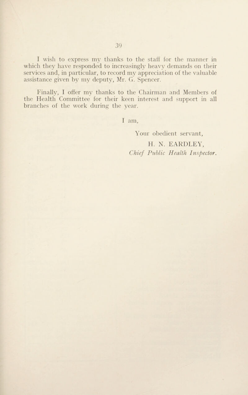 I wish to express my thanks to the staff for the manner in which they have responded to increasingly heavy demands on their services and, in particular, to record my appreciation of the valuable assistance given by my deputy, Mr. G. Spencer. Finally, I offer my thanks to the Chairman and Members of the Health Committee for their keen interest and support in all branches of the work during the year. I am, Your obedient servant, H. N. EARDLEY, Chief Public Health Inspector.