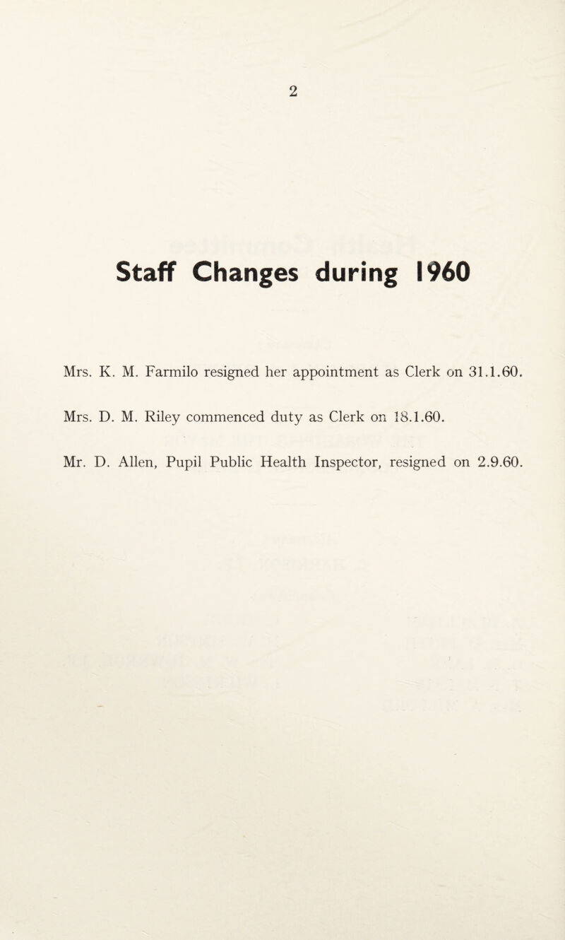 Staff Changes during I960 Mrs. K. M. Farmilo resigned her appointment as Clerk on 31.1.60. Mrs. D. M. Riley commenced duty as Clerk on 18.1.60. Mr. D. Allen, Pupil Public Health Inspector, resigned on 2.9.60.