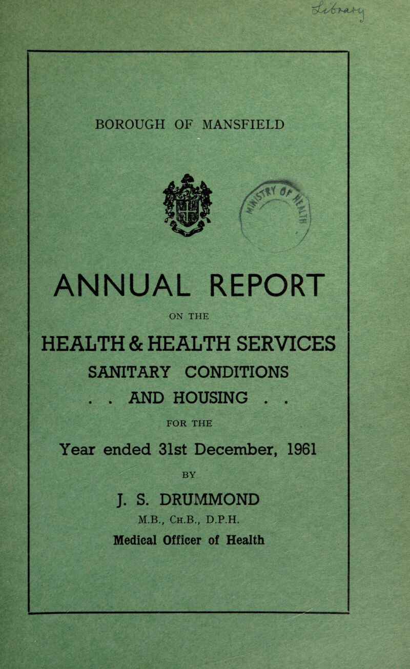 BOROUGH OF MANSFIELD ■ ANNUAL REPORT ON THE HEALTH & HEALTH SERVICES SANITARY CONDITIONS . . AND HOUSING . . FOR THE Year ended 31st December, 1961 BY J. S. DRUMMOND M.B., Ch.B., D.P.H. Medical Officer of Health