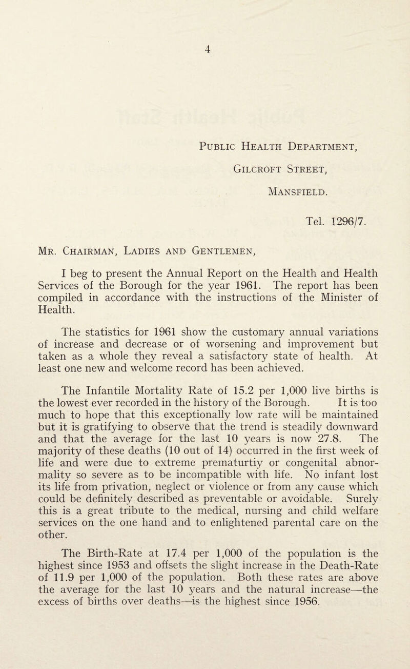 Public Health Department, Gilcroft Street, Mansfield. Tel. 1296/7. Mr. Chairman, Ladies and Gentlemen, I beg to present the Annual Report on the Health and Health Services of the Borough for the year 1961. The report has been compiled in accordance with the instructions of the Minister of Health. The statistics for 1961 show the customary annual variations of increase and decrease or of worsening and improvement but taken as a whole they reveal a satisfactory state of health. At least one new and welcome record has been achieved. The Infantile Mortality Rate of 15.2 per 1,000 live births is the lowest ever recorded in the history of the Borough. It is too much to hope that this exceptionally low rate will be maintained but it is gratifying to observe that the trend is steadily downward and that the average for the last 10 years is now 27.8. The majority of these deaths (10 out of 14) occurred in the first week of life and were due to extreme prematurtiy or congenital abnor¬ mality so severe as to be incompatible with life. No infant lost its life from privation, neglect or violence or from any cause which could be definitely described as preventable or avoidable. Surely this is a great tribute to the medical, nursing and child welfare services on the one hand and to enlightened parental care on the other. The Birth-Rate at 17.4 per 1,000 of the population is the highest since 1953 and offsets the slight increase in the Death-Rate of 11.9 per 1,000 of the population. Both these rates are above the average for the last 10 years and the natural increase—the excess of births over deaths—is the highest since 1956.