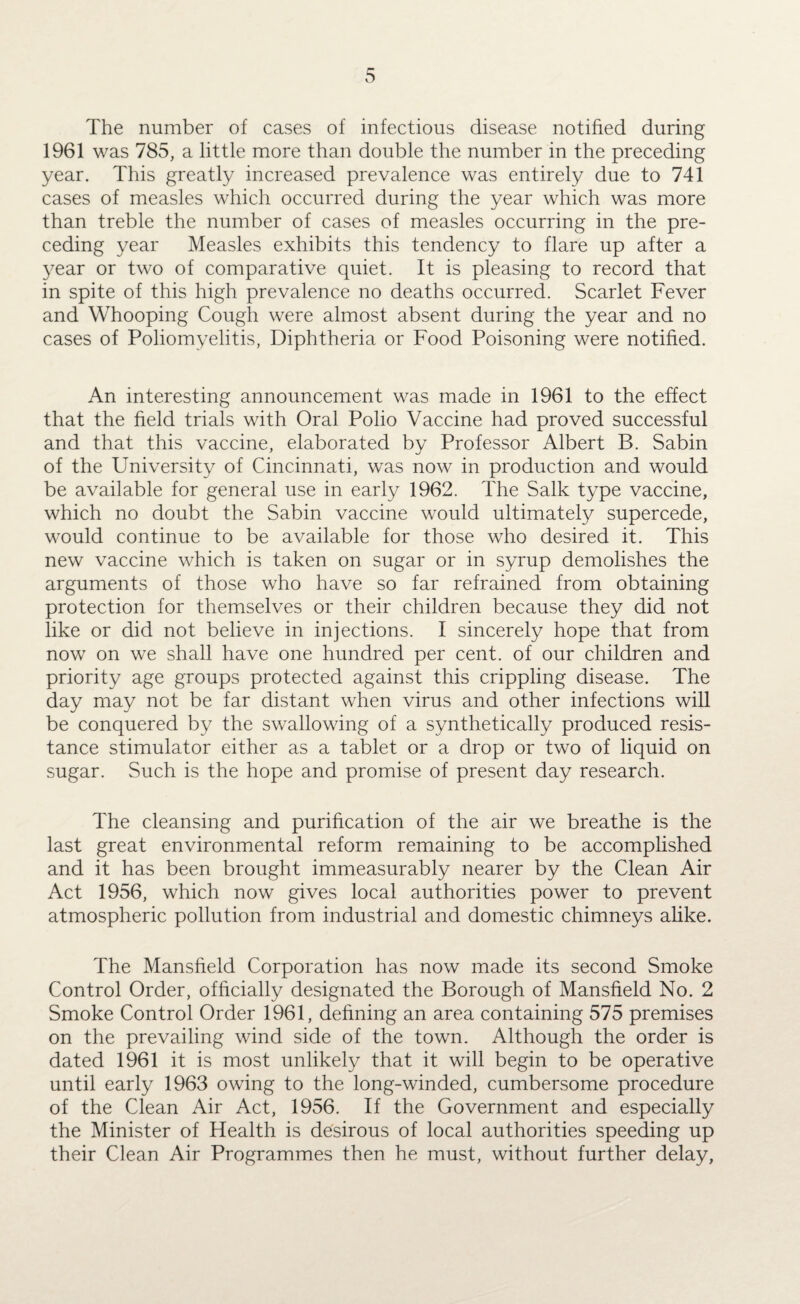 The number of cases of infectious disease notified during 1961 was 785, a little more than double the number in the preceding year. This greatly increased prevalence was entirely due to 741 cases of measles which occurred during the year which was more than treble the number of cases of measles occurring in the pre¬ ceding year Measles exhibits this tendency to flare up after a year or two of comparative quiet. It is pleasing to record that in spite of this high prevalence no deaths occurred. Scarlet Fever and Whooping Cough were almost absent during the year and no cases of Poliomyelitis, Diphtheria or Food Poisoning were notified. An interesting announcement was made in 1961 to the effect that the field trials with Oral Polio Vaccine had proved successful and that this vaccine, elaborated by Professor Albert B. Sabin of the University of Cincinnati, was now in production and would be available for general use in early 1962. The Salk type vaccine, which no doubt the Sabin vaccine would ultimately supercede, would continue to be available for those who desired it. This new vaccine which is taken on sugar or in syrup demolishes the arguments of those who have so far refrained from obtaining protection for themselves or their children because they did not like or did not believe in injections. I sincerely hope that from now on we shall have one hundred per cent, of our children and priority age groups protected against this crippling disease. The day may not be far distant when virus and other infections will be conquered by the swallowing of a synthetically produced resis¬ tance stimulator either as a tablet or a drop or two of liquid on sugar. Such is the hope and promise of present day research. The cleansing and purification of the air we breathe is the last great environmental reform remaining to be accomplished and it has been brought immeasurably nearer by the Clean Air Act 1956, which now gives local authorities power to prevent atmospheric pollution from industrial and domestic chimneys alike. The Mansfield Corporation has now made its second Smoke Control Order, officially designated the Borough of Mansfield No. 2 Smoke Control Order 1961, defining an area containing 575 premises on the prevailing wind side of the town. Although the order is dated 1961 it is most unlikely that it will begin to be operative until early 1963 owing to the long-winded, cumbersome procedure of the Clean Air Act, 1956. If the Government and especially the Minister of Health is desirous of local authorities speeding up their Clean Air Programmes then he must, without further delay,