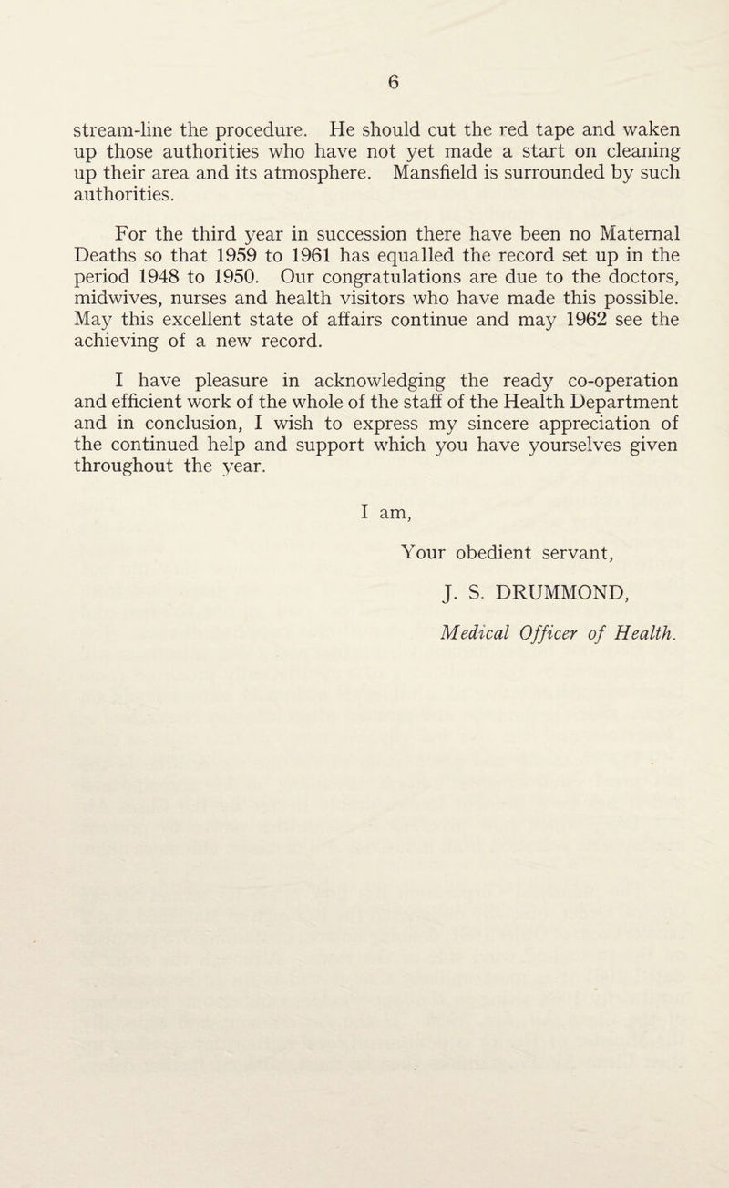 stream-line the procedure. He should cut the red tape and waken up those authorities who have not yet made a start on cleaning up their area and its atmosphere. Mansfield is surrounded by such authorities. For the third year in succession there have been no Maternal Deaths so that 1959 to 1961 has equalled the record set up in the period 1948 to 1950. Our congratulations are due to the doctors, midwives, nurses and health visitors who have made this possible. May this excellent state of affairs continue and may 1962 see the achieving of a new record. I have pleasure in acknowledging the ready co-operation and efficient work of the whole of the staff of the Health Department and in conclusion, I wish to express my sincere appreciation of the continued help and support which you have yourselves given throughout the year. I am, Your obedient servant, J. S, DRUMMOND, Medical Officer of Health.