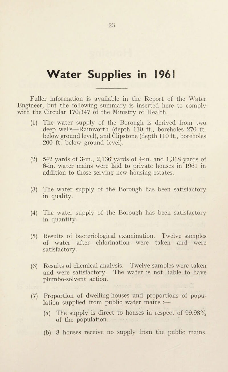 Fuller information is available in the Report of the Water Engineer, but the following summary is inserted here to comply with the Circular 170/147 of the Ministry of Health. (1) The water supply of the Borough is derived from two deep wells—Rainworth (depth 110 ft., boreholes 270 ft. below ground level), and Clipstone (depth 110 ft., boreholes 200 ft. below ground level). (2) 542 yards of 3-in., 2,136 yards of 4-in. and 1,318 yards of 6-in. water mains were laid to private houses in 1961 in addition to those serving new housing estates. (3) The water supply of the Borough has been satisfactory in quality. (4) The water supply of the Borough has been satisfactory in quantity. (5) Results of bacteriological examination. Twelve samples of water after chlorination were taken and were satisfactory. (6) Results of chemical analysis. Twelve samples were taken and were satisfactory. The water is not liable to have plumbo-solvent action. (7) Proportion of dwelling-houses and proportions of popu¬ lation supplied from public water mains :— (a) The supply is direct to houses in respect of 99.98% of the population. (b) 3 houses receive no supply from the public mains.