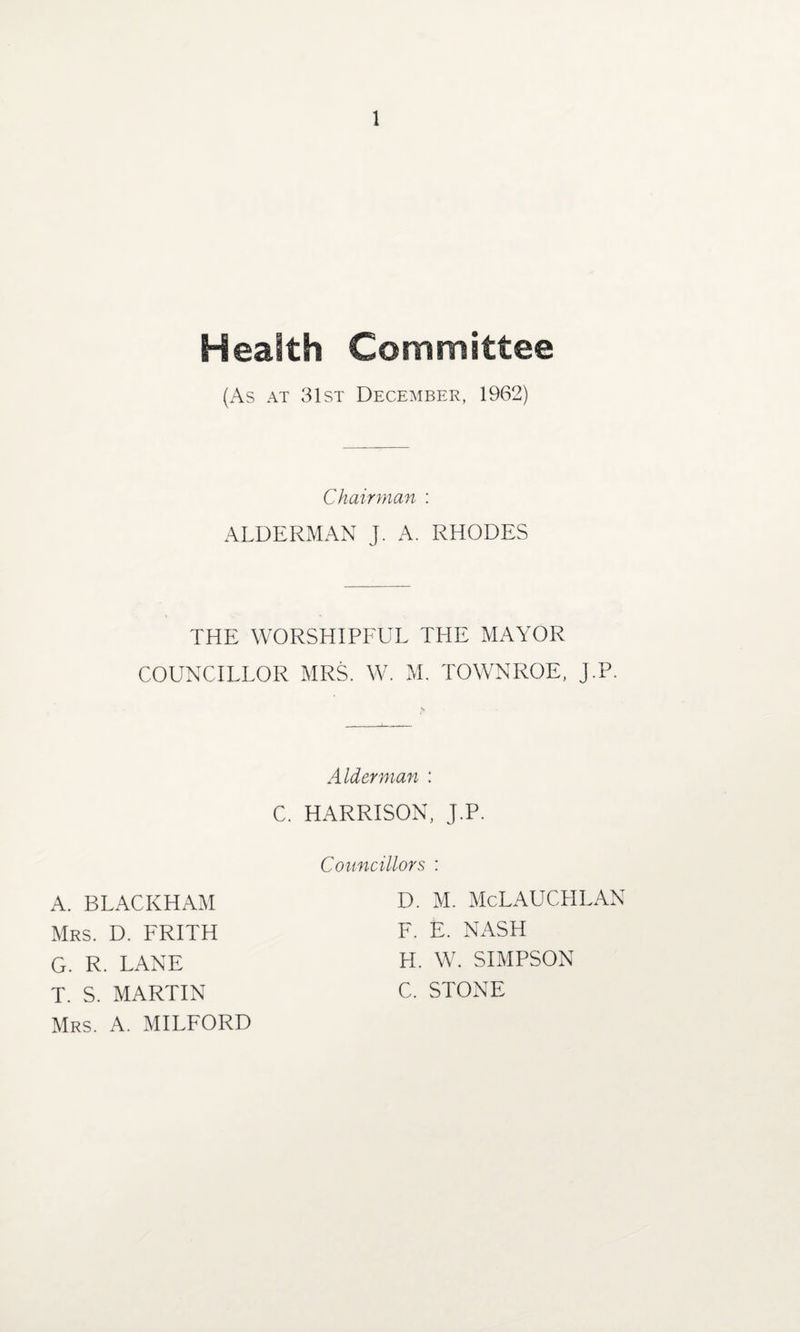 Health Committee (As at 31st December, 1962) Chairman : ALDERMAN J. A. RHODES THE WORSHIPFUL THE MAYOR COUNCILLOR MRS. W. M. TOWNROE, J.P. Alderman : C. HARRISON, J.P. A. BLACKHAM Mrs. D. FRITH G. R. LANE T. S. MARTIN Mrs. A. MILFORD Councillors : D. M. McLAUCPILAN F. E. NASH H. W. SIMPSON C. STONE