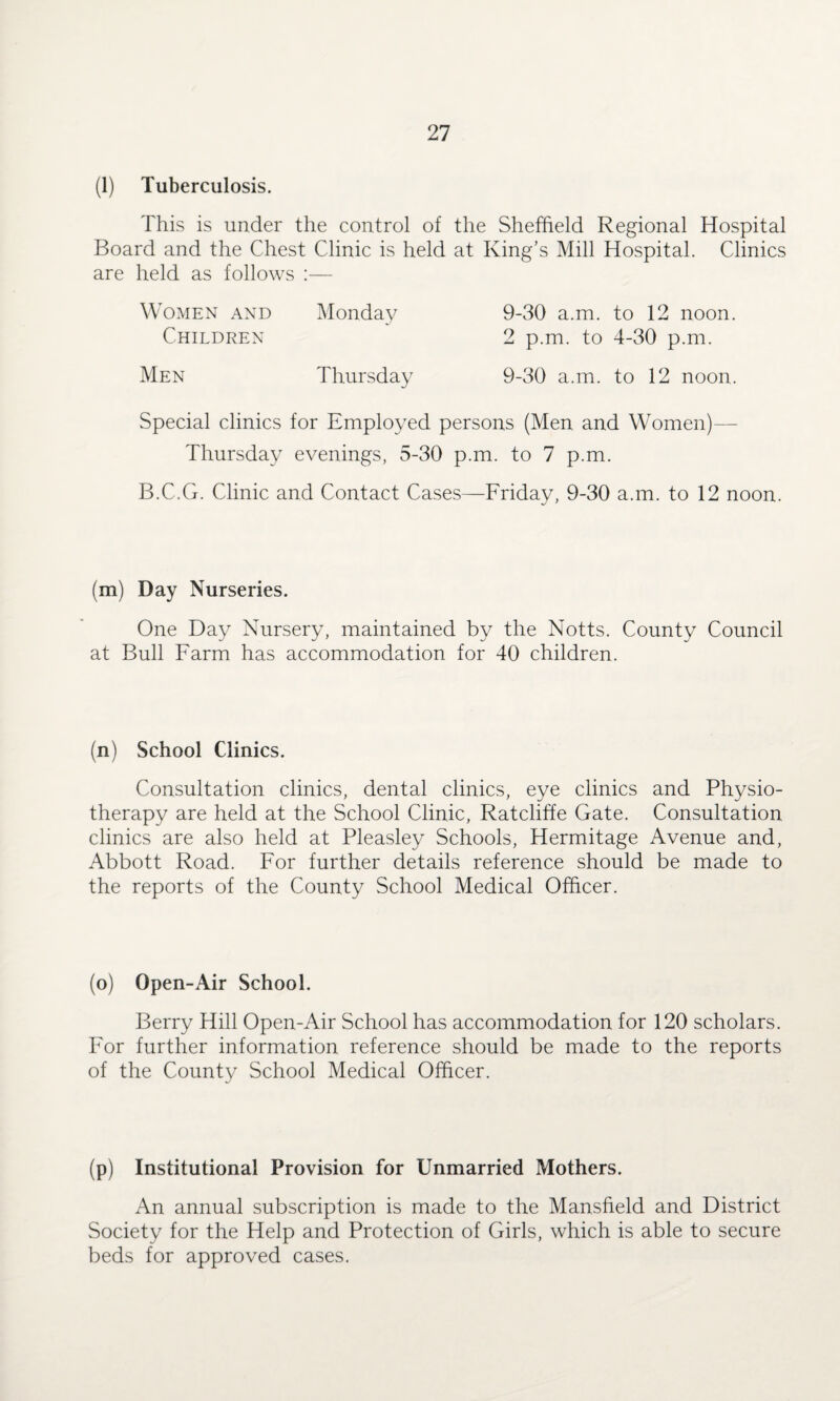 (1) Tuberculosis. This is under the control of the Sheffield Regional Hospital Board and the Chest Clinic is held at King’s Mill Hospital. Clinics are held as follows :— Women and Monday Children 9-30 a.m. to 12 noon. 2 p.m. to 4-30 p.m. 9-30 a.m. to 12 noon. Men Thursday Special clinics for Employed persons (Men and Women)— Thursday evenings, 5-30 p.m. to 7 p.m. B.C.G. Clinic and Contact Cases—Friday, 9-30 a.m. to 12 noon. (m) Day Nurseries. One Day Nursery, maintained by the Notts. County Council at Bull Farm has accommodation for 40 children. (n) School Clinics. Consultation clinics, dental clinics, eye clinics and Physio¬ therapy are held at the School Clinic, Ratcliffe Gate. Consultation clinics are also held at Pleasley Schools, Hermitage Avenue and, Abbott Road. For further details reference should be made to the reports of the County School Medical Officer. (o) Open-Air School. Berry Hill Open-Air School has accommodation for 120 scholars. For further information reference should be made to the reports of the County School Medical Officer. (p) Institutional Provision for Unmarried Mothers. An annual subscription is made to the Mansfield and District Society for the Help and Protection of Girls, which is able to secure beds for approved cases.