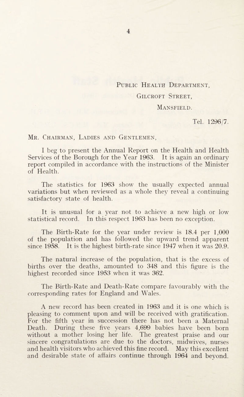 Public Health Department, Gilcroft Street, Mansfield. Tel. 1296/7. Mr. Chairman, Ladies and Gentlemen, I beg to present the Annual Report on the Health and Health Services of the Borough for the Year 1963. It is again an ordinary report compiled in accordance with the instructions of the Minister of Health. The statistics for 1963 show the usually expected annual variations but when reviewed as a whole they reveal a continuing satisfactory state of health. It is unusual for a year not to achieve a new high or low statistical record. In this respect 1963 has been no exception. The Birth-Rate for the year under review is 18.4 per 1,000 of the population and has followed the upward trend apparent since 1958. It is the highest birth-rate since 1947 when it was 20.9. The natural increase of the population, that is the excess of births over the deaths, amounted to 348 and this figure is the highest recorded since 1953 when it was 362. The Birth-Rate and Death-Rate compare favourably with the corresponding rates for England and Wales. A new record has been created in 1963 and it is one which is pleasing to comment upon and will be received with gratification. For the fifth year in succession there has not been a Maternal Death. During these five years 4,699 babies have been born without a mother losing her life. The greatest praise and our sincere congratulations are due to the doctors, midwives, nurses and health visitors who achieved this fine record. May this excellent and desirable state of affairs continue through 1964 and beyond.