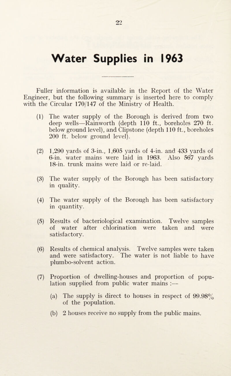 Water Supplies in 1963 Fuller information is available in the Report of the Water Engineer, but the following summary is inserted here to comply with the Circular 170/147 of the Ministry of Health. (1) The water supply of the Borough is derived from two deep wells—Rainworth (depth 110 ft., boreholes 270 ft. below ground level), and Clipstone (depth 110 ft., boreholes 200 ft. below ground level). (2) 1,290 yards of 3-in., 1,605 yards of 4-in. and 433 yards of 6-in. water mains were laid in 1963. Also 567 yards 18-in. trunk mains were laid or re-laid. (3) The water supply of the Borough has been satisfactory in quality. (4) The water supply of the Borough has been satisfactory in quantity. (5) Results of bacteriological examination. Twelve samples of water after chlorination were taken and were satisfactory. (6) Results of chemical analysis. Twelve samples were taken and were satisfactory. The water is not liable to have plumbo-solvent action. (7) Proportion of dwelling-houses and proportion of popu¬ lation supplied from public water mains (a) The supply is direct to houses in respect of 99.98% of the population. (b) 2 houses receive no supply from the public mains.