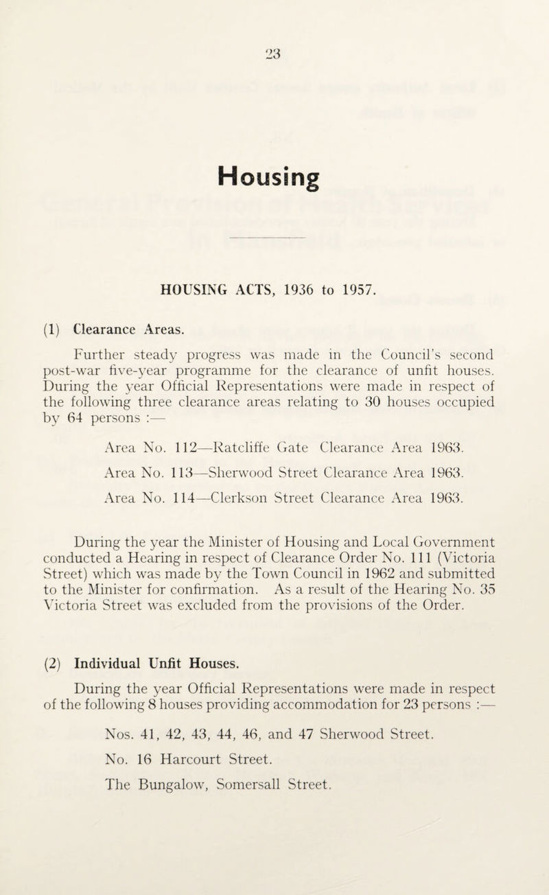 Housing HOUSING ACTS, 1936 to 1957. (1) Clearance Areas. Further steady progress was made in the Council’s second post-war five-year programme for the clearance of unfit houses. During the year Official Representations were made in respect of the following three clearance areas relating to 30 houses occupied by 64 persons :— Area No. 112—Ratcliffe Gate Clearance Area 1963. Area No. 113—Sherwood Street Clearance Area 1963. Area No. 114—Clerkson Street Clearance Area 1963. During the year the Minister of Housing and Local Government conducted a Hearing in respect of Clearance Order No. 111 (Victoria Street) which was made by the Town Council in 1962 and submitted to the Minister for confirmation. As a result of the Hearing No. 35 Victoria Street was excluded from the provisions of the Order. (2) Individual Unfit Houses. During the year Official Representations were made in respect of the following 8 houses providing accommodation for 23 persons :— Nos. 41, 42, 43, 44, 46, and 47 Sherwood Street. No. 16 Harcourt Street. The Bungalow, Somersall Street.