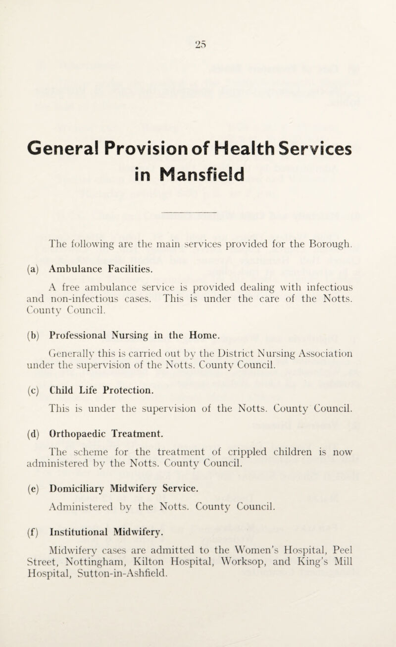 Genera! Provision of Health Services in Mansfield The following are the main services provided for the Borough. (a) Ambulance Facilities. A free ambulance service is provided dealing with infectious and non-infectious cases. This is under the care of the Notts. County Council. (b) Professional Nursing in the Home. Generally this is carried out by the District Nursing Association under the supervision of the Notts. County Council. (c) Child Life Protection. This is under the supervision of the Notts. County Council. (d) Orthopaedic Treatment. The scheme for the treatment of crippled children is now administered by the Notts. County Council. (e) Domiciliary Midwifery Service. Administered by the Notts. County Council. (f) Institutional Midwifery. Midwifery cases are admitted to the Women’s Hospital, Peel Street, Nottingham, Kilton Hospital, Worksop, and King’s Mill Hospital, Sutton-in-Ashfield.