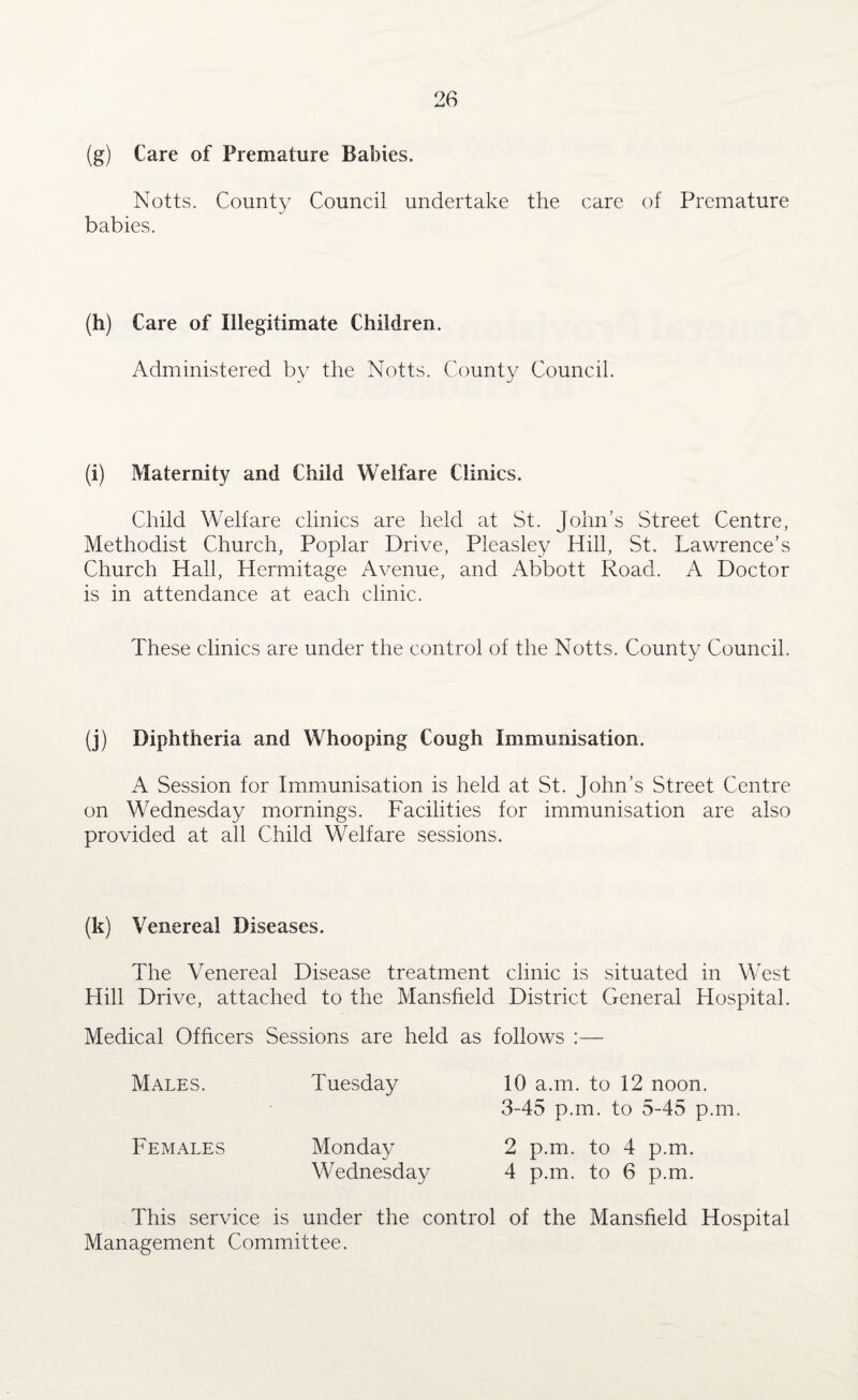 (g) Care of Premature Babies. Notts. County Council undertake the care of Premature babies. (h) Care of Illegitimate Children. Administered by the Notts. County Council. (i) Maternity and Child Welfare Clinics. Child Welfare clinics are held at St. John’s Street Centre, Methodist Church, Poplar Drive, Pleasley Hill, St. Lawrence’s Church Hall, Hermitage Avenue, and Abbott Road. A Doctor is in attendance at each clinic. These clinics are under the control of the Notts. County Council. (j) Diphtheria and Whooping Cough Immunisation. A Session for Immunisation is held at St. John’s Street Centre on Wednesday mornings. Facilities for immunisation are also provided at all Child Welfare sessions. (k) Venereal Diseases. The Venereal Disease treatment clinic is situated in West Hill Drive, attached to the Mansfield District General Hospital. Medical Officers Sessions are held as follows :— Males. Tuesday 10 a.m. to 12 noon. 3-45 p.m. to 5-45 p.m. Females Monday 2 p.m. to 4 p.m. Wednesday 4 p.m. to 6 p.m. This service is under the control of the Mansfield Hospital Management Committee.