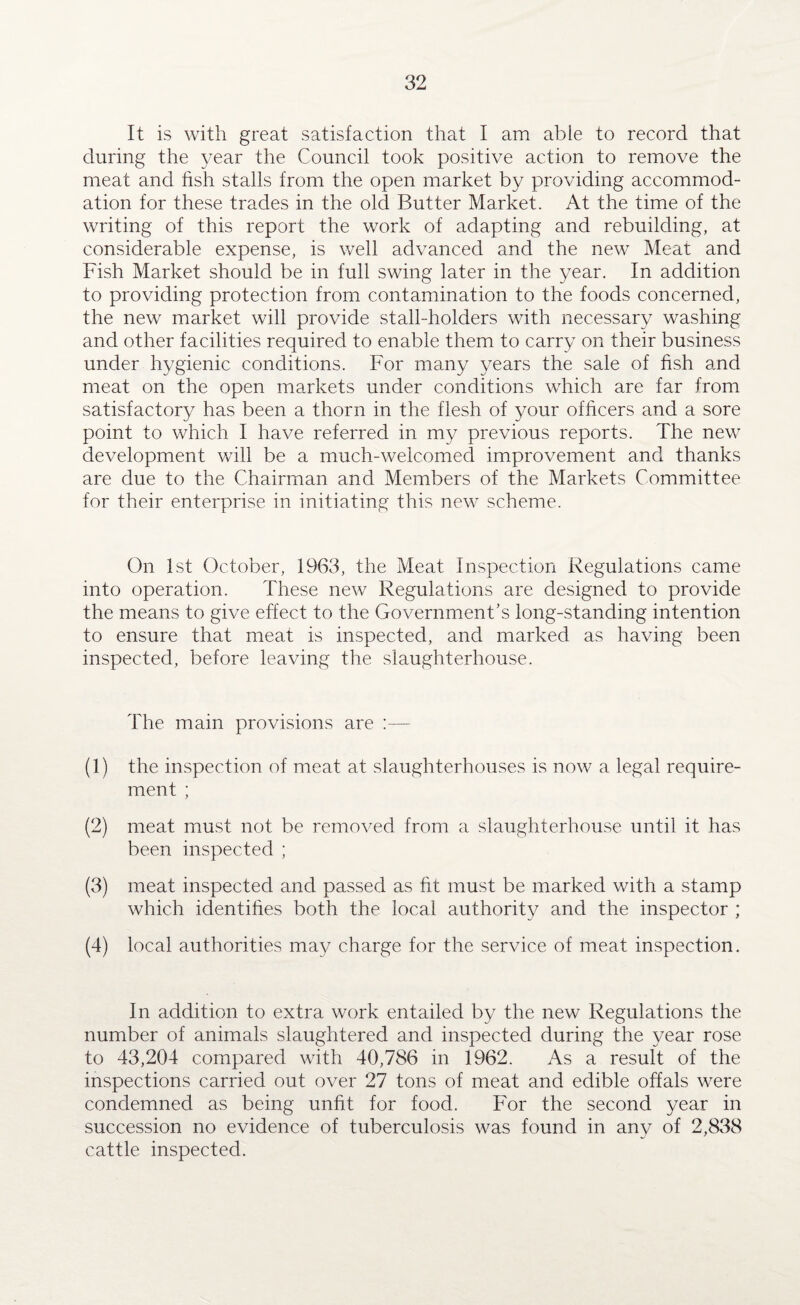 It is with great satisfaction that I am able to record that during the year the Council took positive action to remove the meat and fish stalls from the open market by providing accommod¬ ation for these trades in the old Butter Market. At the time of the writing of this report the work of adapting and rebuilding, at considerable expense, is well advanced and the new Meat and Fish Market should be in full swing later in the year. In addition to providing protection from contamination to the foods concerned, the new market will provide stall-holders with necessary washing and other facilities required to enable them to carry on their business under hygienic conditions. For many years the sale of fish and meat on the open markets under conditions which are far from satisfactory has been a thorn in the flesh of your officers and a sore point to which I have referred in my previous reports. The new development will be a much-welcomed improvement and thanks are due to the Chairman and Members of the Markets Committee for their enterprise in initiating this new scheme. On 1st October, 1963, the Meat Inspection Regulations came into operation. These new Regulations are designed to provide the means to give effect to the Governments long-standing intention to ensure that meat is inspected, and marked as having been inspected, before leaving the slaughterhouse. The main provisions are :— (1) the inspection of meat at slaughterhouses is now a legal require¬ ment ; (2) meat must not be removed from a slaughterhouse until it has been inspected ; (3) meat inspected and passed as fit must be marked with a stamp which identifies both the local authority and the inspector ; (4) local authorities may charge for the service of meat inspection. In addition to extra work entailed by the new Regulations the number of animals slaughtered and inspected during the year rose to 43,204 compared with 40,786 in 1962. As a result of the inspections carried out over 27 tons of meat and edible offals were condemned as being unfit for food. For the second year in succession no evidence of tuberculosis was found in any of 2,838 cattle inspected.