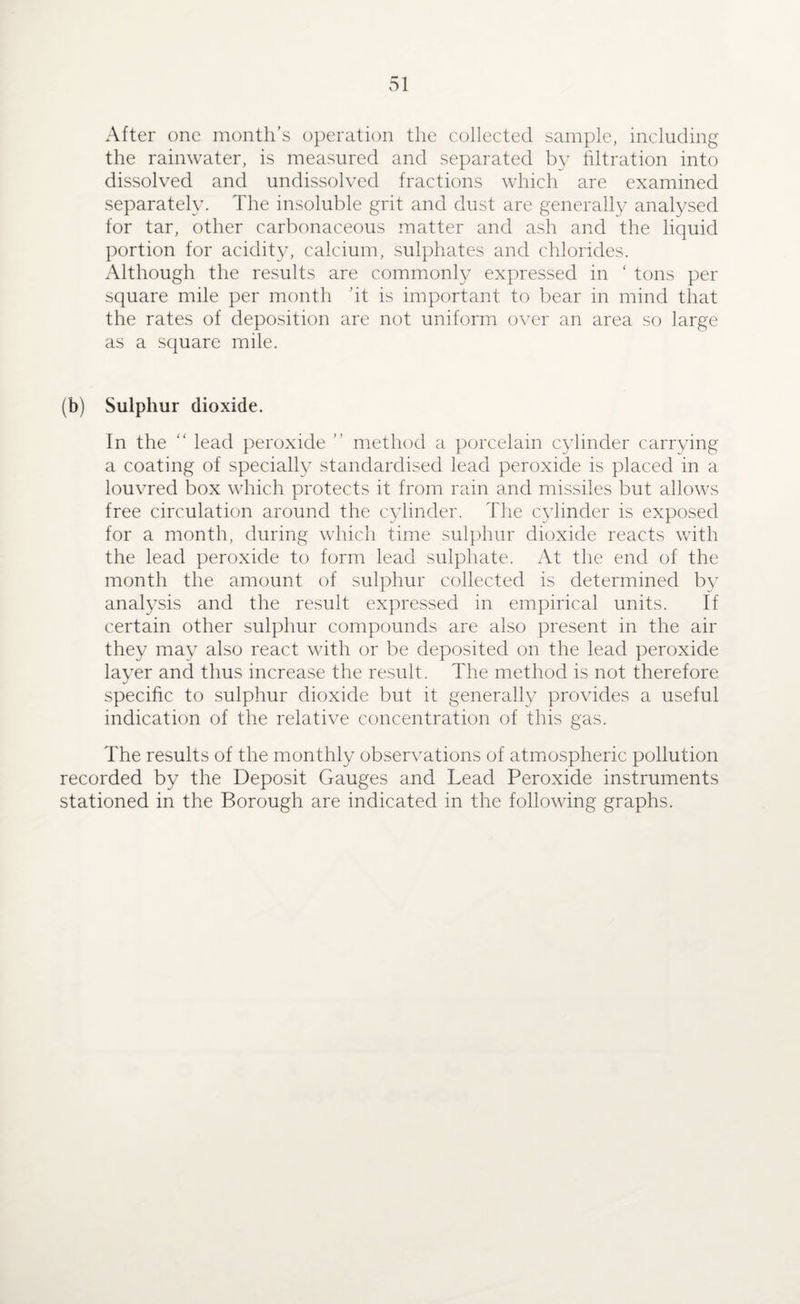After one month’s operation the collected sample, including the rainwater, is measured and separated by filtration into dissolved and undissolved fractions which are examined separately. The insoluble grit and dust are generally analysed for tar, other carbonaceous matter and ash and the liquid portion for acidity, calcium, sulphates and chlorides. Although the results are commonly expressed in ‘ tons per square mile per month ’it is important to bear in mind that the rates of deposition are not uniform over an area so large as a square mile. (b) Sulphur dioxide. In the “ lead peroxide ” method a porcelain cylinder carrying a coating of specially standardised lead peroxide is placed in a louvred box which protects it from rain and missiles but allows free circulation around the cylinder. The cylinder is exposed for a month, during which time sulphur dioxide reacts with the lead peroxide to form lead sulphate. At the end of the month the amount of sulphur collected is determined by analysis and the result expressed in empirical units. If certain other sulphur compounds are also present in the air they may also react with or be deposited on the lead peroxide layer and thus increase the result. The method is not therefore specific to sulphur dioxide but it generally provides a useful indication of the relative concentration of this gas. The results of the monthly observations of atmospheric pollution recorded by the Deposit Gauges and Lead Peroxide instruments stationed in the Borough are indicated in the following graphs.