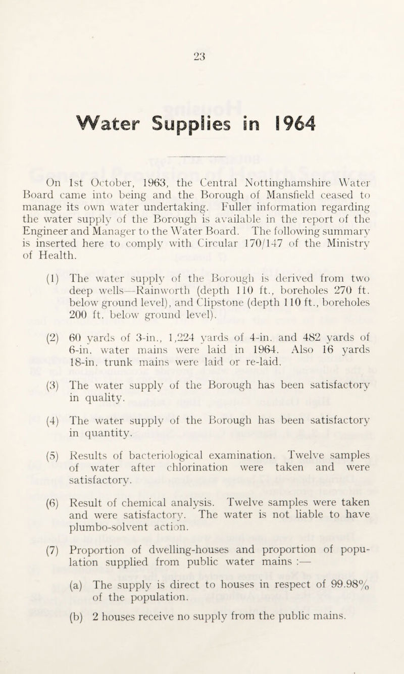 On 1st October, 1963, the Central Nottinghamshire Water Board came into being and the Borough of Mansfield ceased to manage its own water undertaking. Fuller information regarding the water supply of the Borough is available in the report of the Engineer and Manager to the Water Board. The following summary is inserted here to comply with Circular 170/147 of the Ministry of Health. (1) The water supply of the Borough is derived from two deep wells—Rainworth (depth 110 ft., boreholes 270 ft. below ground level), and Clipstone (depth 110 ft., boreholes 200 ft. below ground level). (2) 60 yards of 3-in., 1,224 yards of 4-in. and 482 yards of 6-in. water mains were laid in 1964. Also 16 yards 18-in. trunk mains were laid or re-laid. (3) The water supply of the Borough has been satisfactory in quality. (4) The water supply of the Borough has been satisfactory in quantity. (5) Results of bacteriological examination. Twelve samples of water after chlorination were taken and were satisfactory. (6) Result of chemical analysis. Twelve samples were taken and were satisfactory. The water is not liable to have plumbo-solvent action. (7) Proportion of dwelling-houses and proportion of popu¬ lation supplied from public water mains :— (a) The supply is direct to houses in respect of 99.98% of the population. (b) 2 houses receive no supply from the public mains.