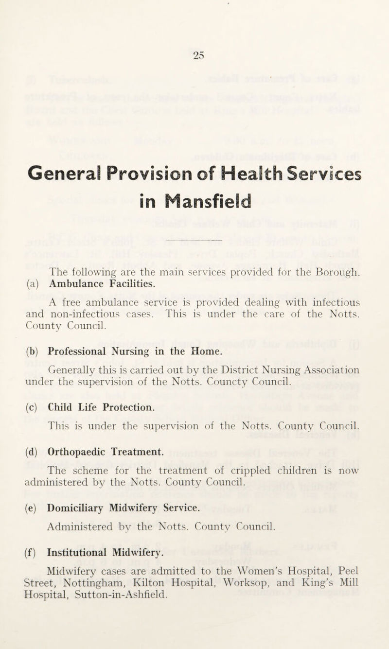 General Provision of Health Services in Mansfield The following are the main services provided for the Borough. (a) Ambulance Facilities. A free ambulance service is provided dealing with infectious and non-infectious cases. This is under the care of the Notts. County Council. (b) Professional Nursing in the Home. Generally this is carried out by the District Nursing Association under the supervision of the Notts. Councty Council. (c) Child Life Protection. This is under the supervision of the Notts. County Council. (d) Orthopaedic Treatment. The scheme for the treatment of crippled children is now administered by the Notts. County Council. (e) Domiciliary Midwifery Service. Administered by the Notts. County Council. (f) Institutional Midwifery. Midwifery cases are admitted to the Women’s Hospital, Peel Street, Nottingham, Kilton Hospital, Worksop, and King’s Mill Hospital, Sutton-in-Ashfield.