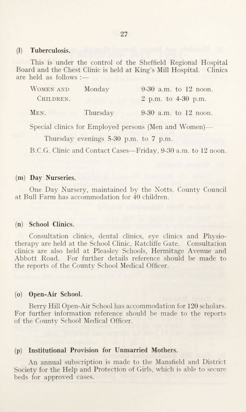 (1) Tuberculosis. This is under the control of the Sheffield Regional Hospital Board and the Chest Clinic is held at King’s Mill Hospital. Clinics are held as follows :— Women and Monday 9-30 a.m. to 12 noon. Children. 2 p.m. to 4-30 p.m. Men. Thursday 9-30 a.m. to 12 noon. Special clinics for Employed persons (Men and Women) Thursday evenings 5-30 p.m. to 7 p.m. B.C.G. Clinic and Contact Cases—Friday, 9-30 a.m. to 12 noon. (m) Day Nurseries. One Day Nursery, maintained by the Notts. County Council at Bull Farm has accommodation for 40 children. (n) School Clinics. Consultation clinics, dental clinics, eye clinics and Physio¬ therapy are held at the School Clinic, Ratcliffe Gate. Consultation clinics are also held at Pleasley Schools, Hermitage Avenue and Abbott Road. For further details reference should be made to the reports of the County School Medical Officer. (o) Open-Air School. Berry Hill Open-Air School has accommodation for 120 scholars. For further information reference should be made to the reports of the Countv School Medical Officer. (p) Institutional Provision for Unmarried Mothers. An annual subscription is made to the Mansfield and District Society for the Help and Protection of Girls, which is able to secure beds for approved cases.