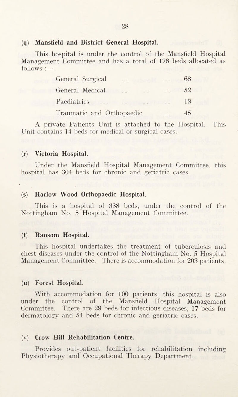 (q) Mansfield and District General Hospital. This hospital is under the control of the Mansfield Hospital Management Committee and has a total of 178 beds allocated as follows General Surgical 68 General Medical 52 Paediatrics 13 Traumatic and Orthopaedic 45 A private Patients Unit is attached to the Hospital. This Unit contains 14 beds for medical or surgical cases. (r) Victoria Hospital. Under the Mansfield Hospital Management Committee, this hospital has 304 beds for chronic and geriatric cases. (s) Harlow Wood Orthopaedic Hospital. This is a hospital of 338 beds, under the control of the Nottingham No. 5 Hospital Management Committee. (t) Ransom Hospital. This hospital undertakes the treatment of tuberculosis and chest diseases under the control of the Nottingham No. 5 Hospital Management Committee. There is accommodation for 203 patients. (u) Forest Hospital. With accommodation for 100 patients, this hospital is also under the control of the Mansfield Hospital Management Committee. There are 29 beds for infectious diseases, 17 beds for dermatology and 54 beds for chronic and geriatric cases. (v) Crow Hill Rehabilitation Centre. Provides out-patient facilities for rehabilitation including Phvsiotherapy and Occupational Therapy Department.