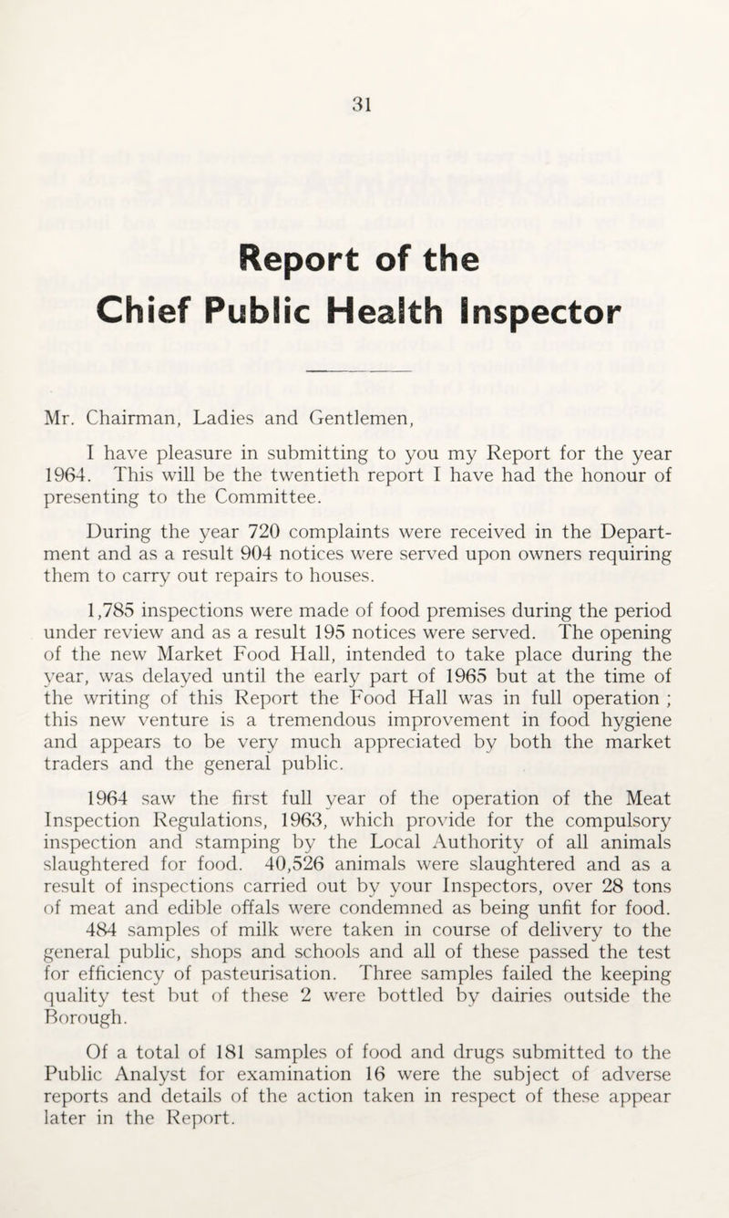 Report of the Chief Public Health inspector Mr. Chairman, Ladies and Gentlemen, I have pleasure in submitting to you my Report for the year 1964. This will be the twentieth report I have had the honour of presenting to the Committee. During the year 720 complaints were received in the Depart¬ ment and as a result 904 notices were served upon owners requiring them to carry out repairs to houses. 1,785 inspections were made of food premises during the period under review and as a result 195 notices were served. The opening of the new Market Food Hall, intended to take place during the year, was delayed until the early part of 1965 but at the time of the writing of this Report the Food Hall was in full operation ; this new venture is a tremendous improvement in food hygiene and appears to be very much appreciated by both the market traders and the general public. 1964 saw the first full year of the operation of the Meat Inspection Regulations, 1963, which provide for the compulsory inspection and stamping by the Local Authority of all animals slaughtered for food. 40,526 animals were slaughtered and as a result of inspections carried out by your Inspectors, over 28 tons of meat and edible offals were condemned as being unfit for food. 484 samples of milk were taken in course of delivery to the general public, shops and schools and all of these passed the test for efficiency of pasteurisation. Three samples failed the keeping quality test but of these 2 were bottled by dairies outside the Borough. Of a total of 181 samples of food and drugs submitted to the Public Analyst for examination 16 were the subject of adverse reports and details of the action taken in respect of these appear later in the Report.