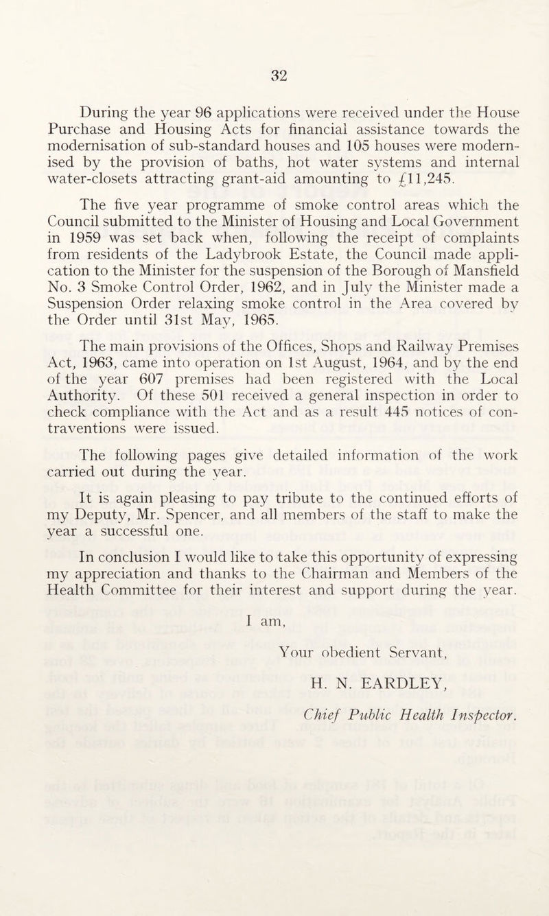 During the year 96 applications were received under the House Purchase and Housing Acts for financial assistance towards the modernisation of sub-standard houses and 105 houses were modern¬ ised by the provision of baths, hot water systems and internal water-closets attracting grant-aid amounting to £11,245. The five year programme of smoke control areas which the Council submitted to the Minister of Housing and Local Government in 1959 was set back when, following the receipt of complaints from residents of the Ladybrook Estate, the Council made appli¬ cation to the Minister for the suspension of the Borough of Mansfield No. 3 Smoke Control Order, 1962, and in July the Minister made a Suspension Order relaxing smoke control in the Area covered bv the Order until 31st May, 1965. The main provisions of the Offices, Shops and Railway Premises Act, 1963, came into operation on 1st August, 1964, and by the end of the year 607 premises had been registered with the Local Authority. Of these 501 received a general inspection in order to check compliance with the Act and as a result 445 notices of con¬ traventions were issued. The following pages give detailed information of the work carried out during the year. It is again pleasing to pay tribute to the continued efforts of my Deputy, Mr. Spencer, and all members of the staff to make the year a successful one. In conclusion I would like to take this opportunity of expressing my appreciation and thanks to the Chairman and Members of the Health Committee for their interest and support during the year. I am, Your obedient Servant, H. N. EARDLEY, Chief Public Health Inspector.