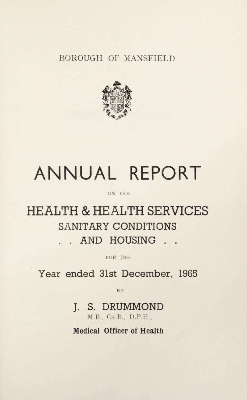 BOROUGH OF MANSFIELD ANNUAL REPORT ON THE HEALTH & HEALTH SERVICES SANITARY CONDITIONS . . AND HOUSING . . FOR THE Year ended 31st December, 1965 J. S. DRUMMOND M.B., Ch.B., D.P.H., Medical Officer of Health