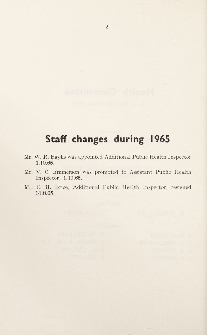 Staff changes during 1965 Mr. W. R. Baylis was appointed Additional Public Health Inspector 1.10.65. Mr. V. C. Emmerson was promoted to Assistant Public Health Inspector, 1.10.65. Mr. C. H. Brice, Additional Public Health Inspector, resigned 31.8.65.